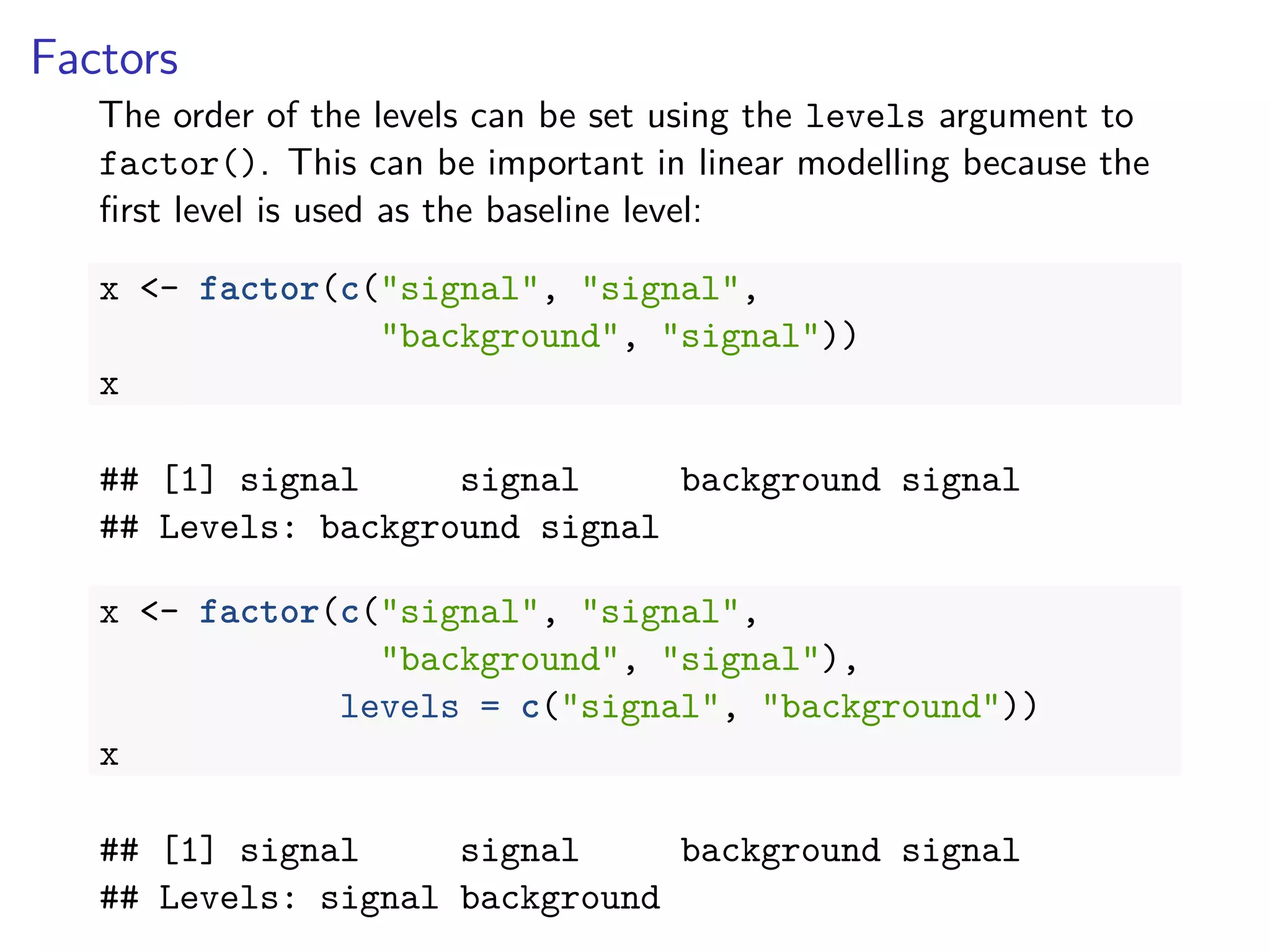 Factors
The order of the levels can be set using the levels argument to
factor(). This can be important in linear modelling because the
ﬁrst level is used as the baseline level:
x <- factor(c("signal", "signal",
"background", "signal"))
x
## [1] signal signal background signal
## Levels: background signal
x <- factor(c("signal", "signal",
"background", "signal"),
levels = c("signal", "background"))
x
## [1] signal signal background signal
## Levels: signal background
 