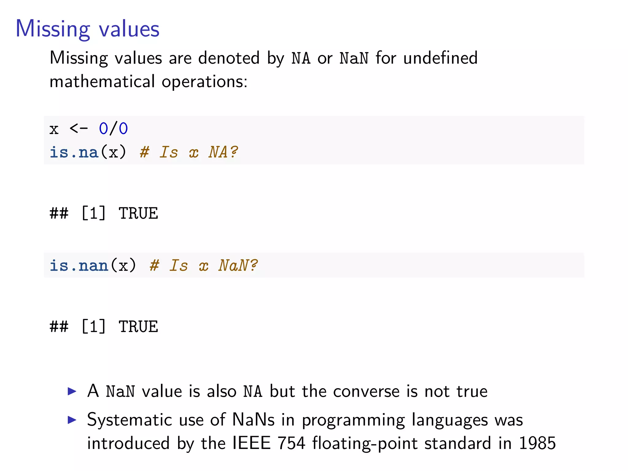 Missing values
Missing values are denoted by NA or NaN for undeﬁned
mathematical operations:
x <- 0/0
is.na(x) # Is x NA?
## [1] TRUE
is.nan(x) # Is x NaN?
## [1] TRUE
A NaN value is also NA but the converse is not true
Systematic use of NaNs in programming languages was
introduced by the IEEE 754 ﬂoating-point standard in 1985
 