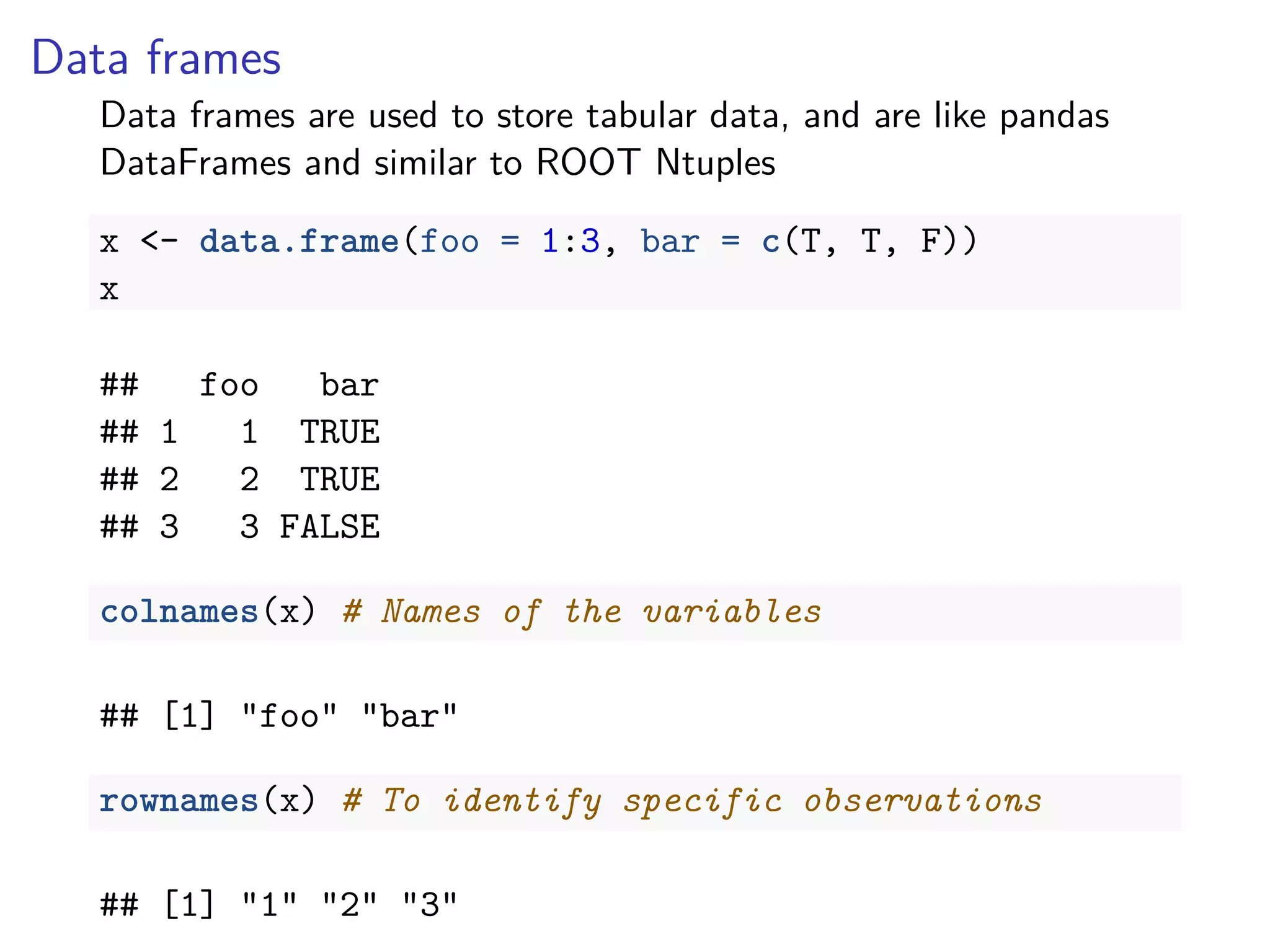 Data frames
Data frames are used to store tabular data, and are like pandas
DataFrames and similar to ROOT Ntuples
x <- data.frame(foo = 1:3, bar = c(T, T, F))
x
## foo bar
## 1 1 TRUE
## 2 2 TRUE
## 3 3 FALSE
colnames(x) # Names of the variables
## [1] "foo" "bar"
rownames(x) # To identify specific observations
## [1] "1" "2" "3"
 