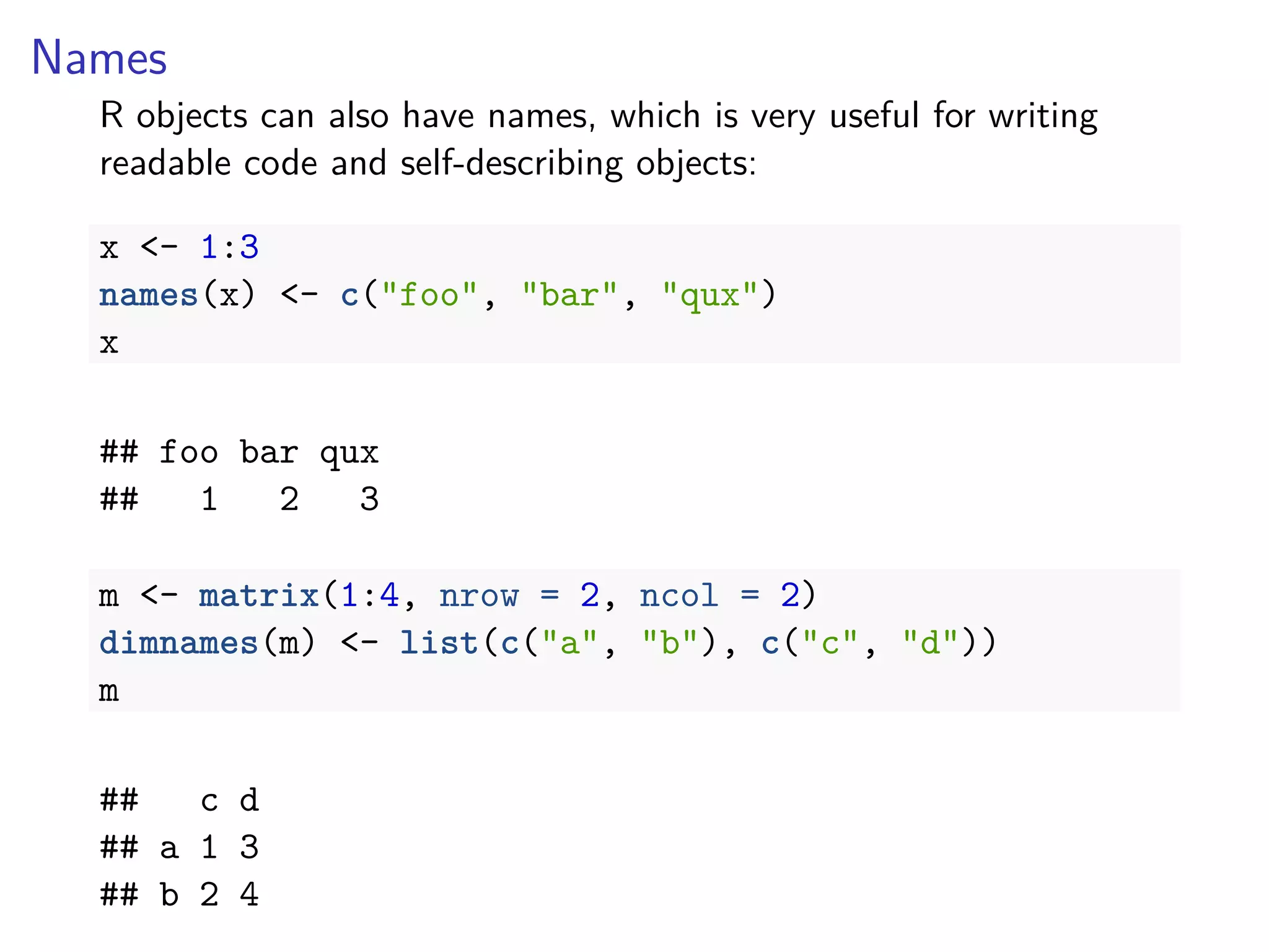 Names
R objects can also have names, which is very useful for writing
readable code and self-describing objects:
x <- 1:3
names(x) <- c("foo", "bar", "qux")
x
## foo bar qux
## 1 2 3
m <- matrix(1:4, nrow = 2, ncol = 2)
dimnames(m) <- list(c("a", "b"), c("c", "d"))
m
## c d
## a 1 3
## b 2 4
 