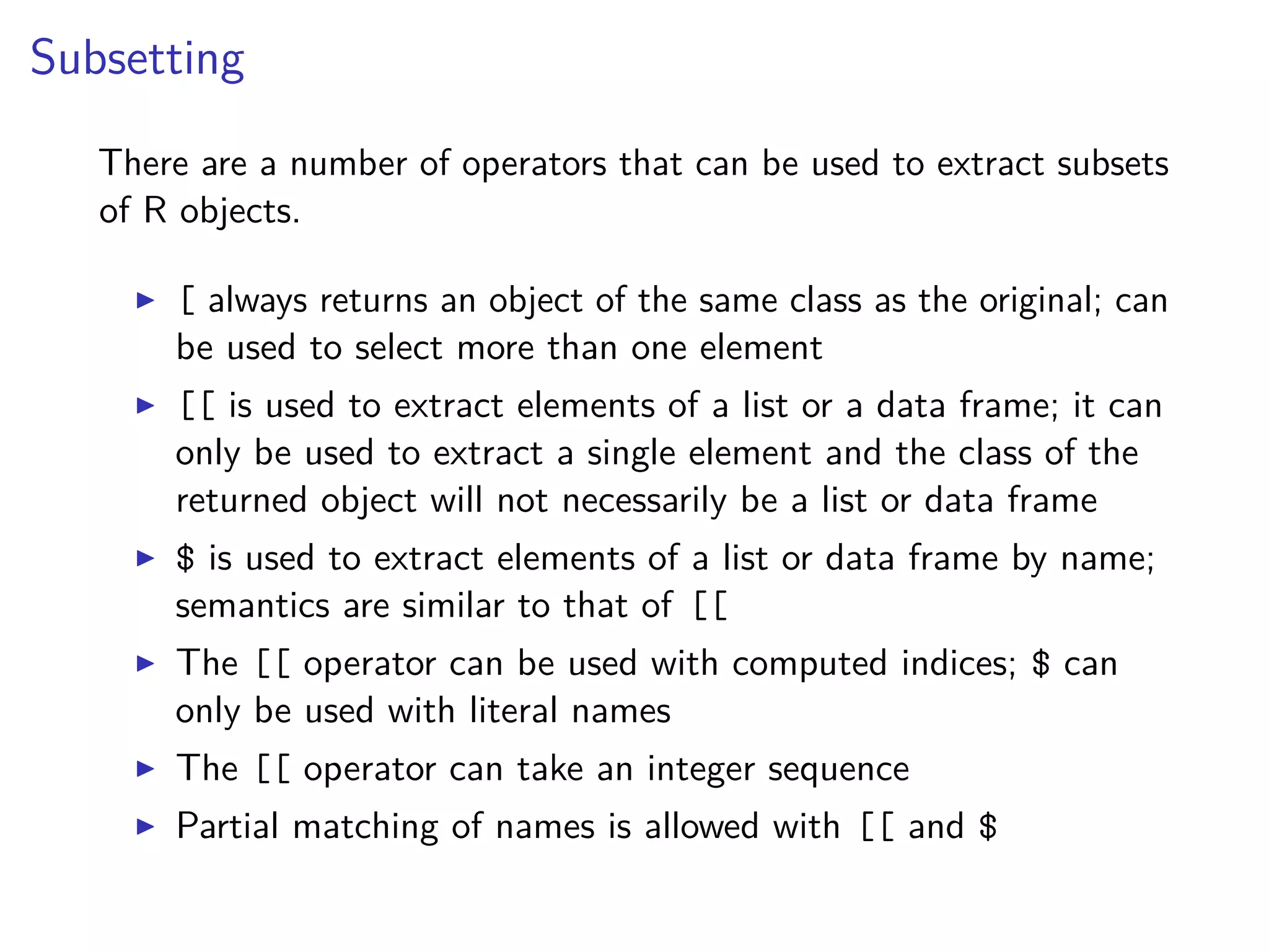 Subsetting
There are a number of operators that can be used to extract subsets
of R objects.
[ always returns an object of the same class as the original; can
be used to select more than one element
[[ is used to extract elements of a list or a data frame; it can
only be used to extract a single element and the class of the
returned object will not necessarily be a list or data frame
$ is used to extract elements of a list or data frame by name;
semantics are similar to that of [[
The [[ operator can be used with computed indices; $ can
only be used with literal names
The [[ operator can take an integer sequence
Partial matching of names is allowed with [[ and $
 