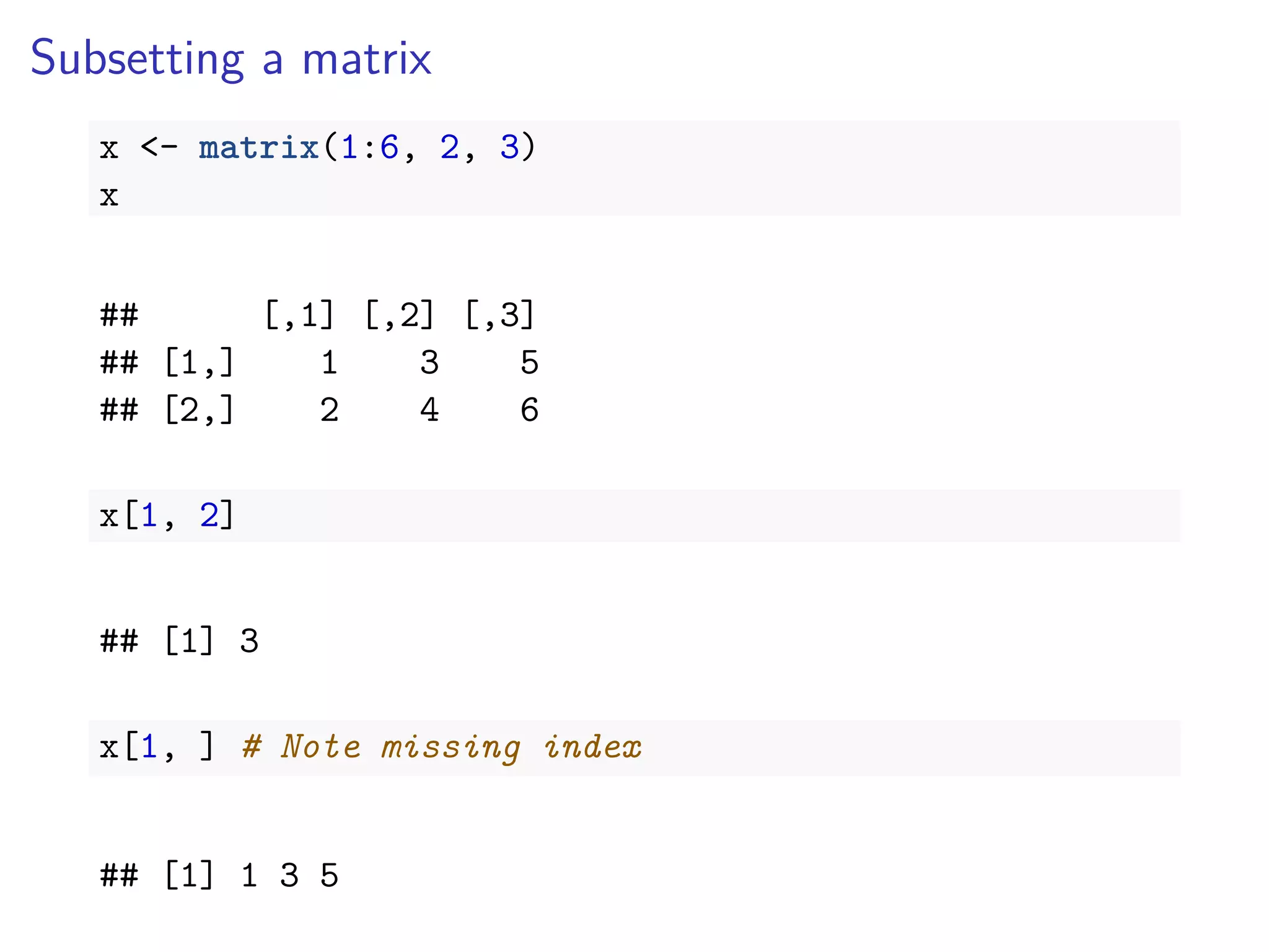 Subsetting a matrix
x <- matrix(1:6, 2, 3)
x
## [,1] [,2] [,3]
## [1,] 1 3 5
## [2,] 2 4 6
x[1, 2]
## [1] 3
x[1, ] # Note missing index
## [1] 1 3 5
 