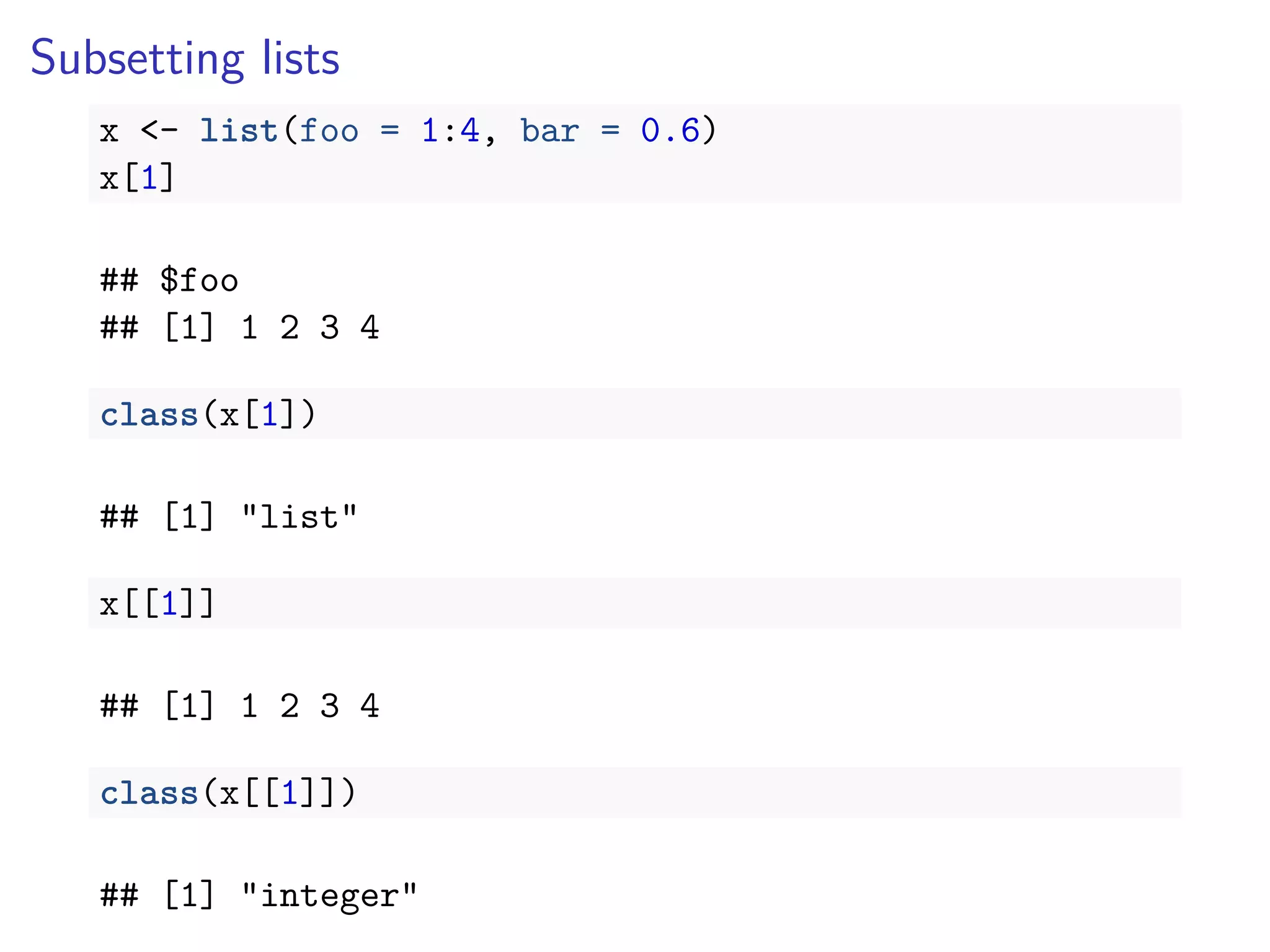 Subsetting lists
x <- list(foo = 1:4, bar = 0.6)
x[1]
## $foo
## [1] 1 2 3 4
class(x[1])
## [1] "list"
x[[1]]
## [1] 1 2 3 4
class(x[[1]])
## [1] "integer"
 