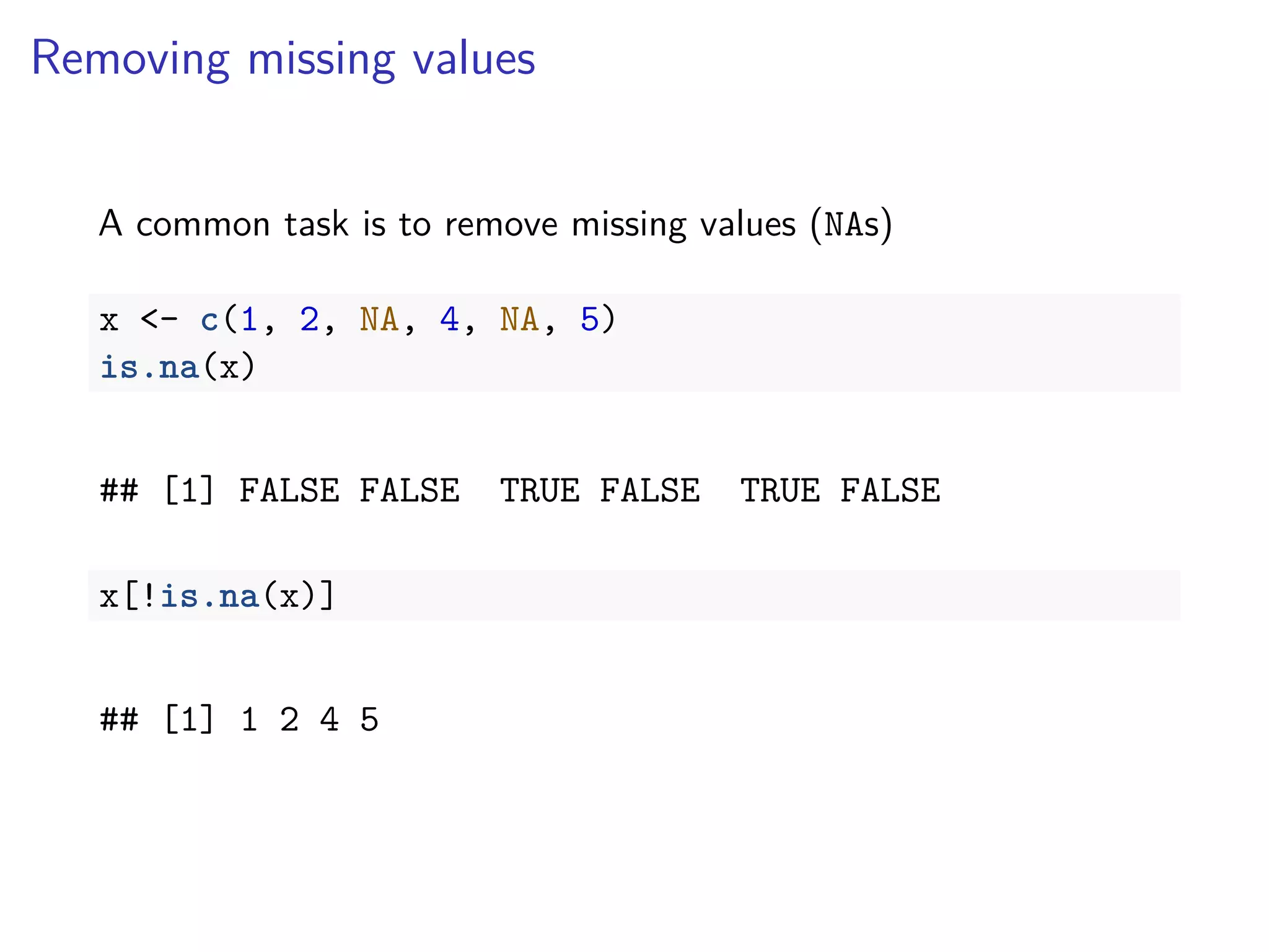 Removing missing values
A common task is to remove missing values (NAs)
x <- c(1, 2, NA, 4, NA, 5)
is.na(x)
## [1] FALSE FALSE TRUE FALSE TRUE FALSE
x[!is.na(x)]
## [1] 1 2 4 5
 