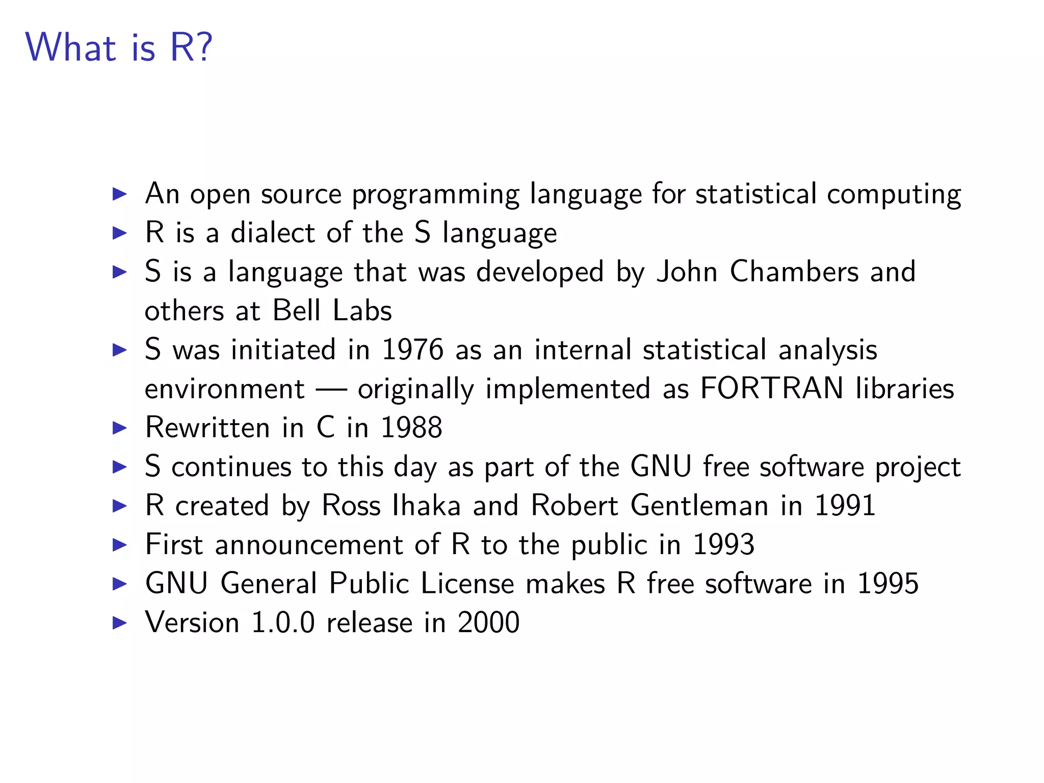 What is R?
An open source programming language for statistical computing
R is a dialect of the S language
S is a language that was developed by John Chambers and
others at Bell Labs
S was initiated in 1976 as an internal statistical analysis
environment — originally implemented as FORTRAN libraries
Rewritten in C in 1988
S continues to this day as part of the GNU free software project
R created by Ross Ihaka and Robert Gentleman in 1991
First announcement of R to the public in 1993
GNU General Public License makes R free software in 1995
Version 1.0.0 release in 2000
 