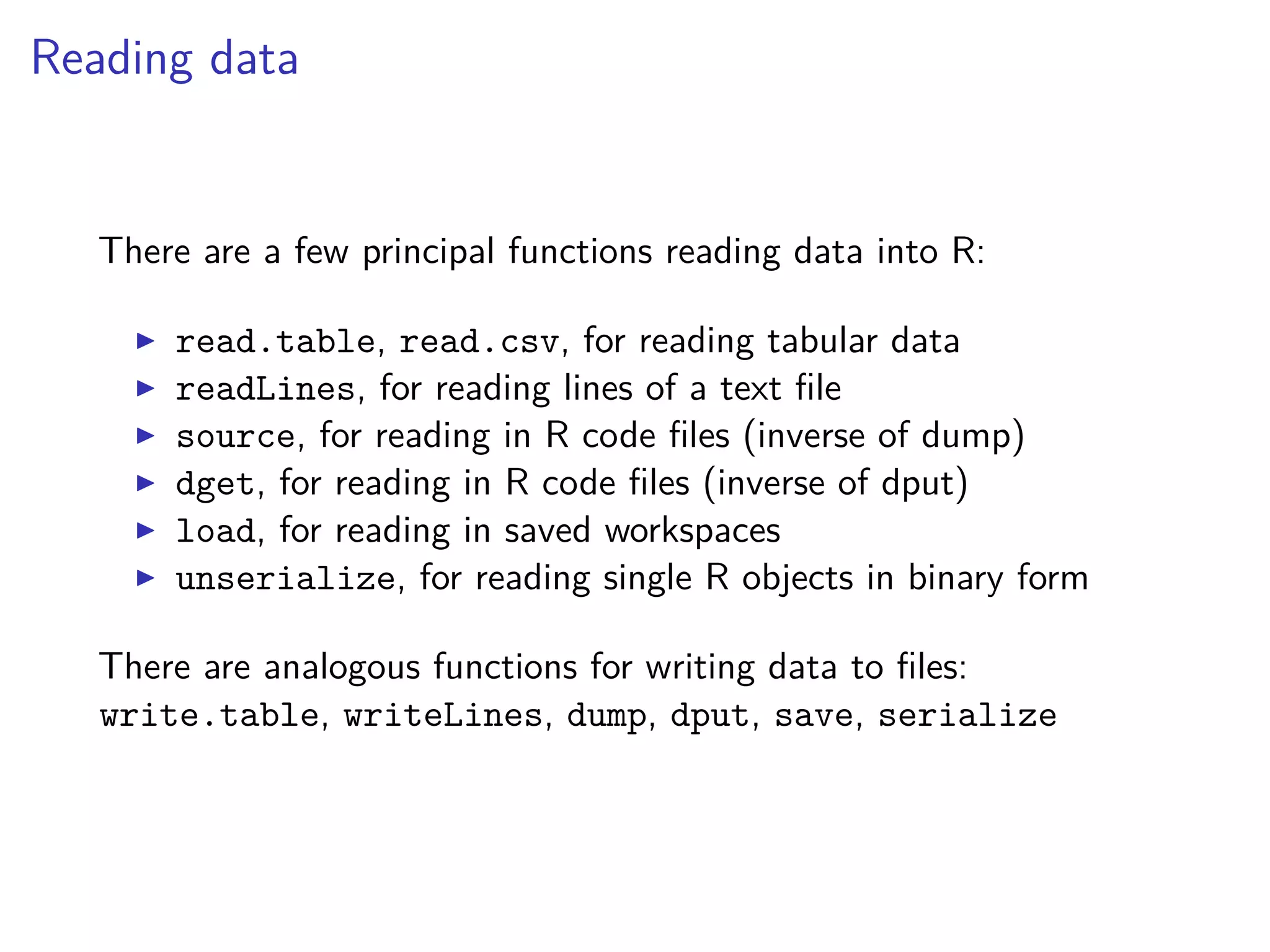 Reading data
There are a few principal functions reading data into R:
read.table, read.csv, for reading tabular data
readLines, for reading lines of a text ﬁle
source, for reading in R code ﬁles (inverse of dump)
dget, for reading in R code ﬁles (inverse of dput)
load, for reading in saved workspaces
unserialize, for reading single R objects in binary form
There are analogous functions for writing data to ﬁles:
write.table, writeLines, dump, dput, save, serialize
 