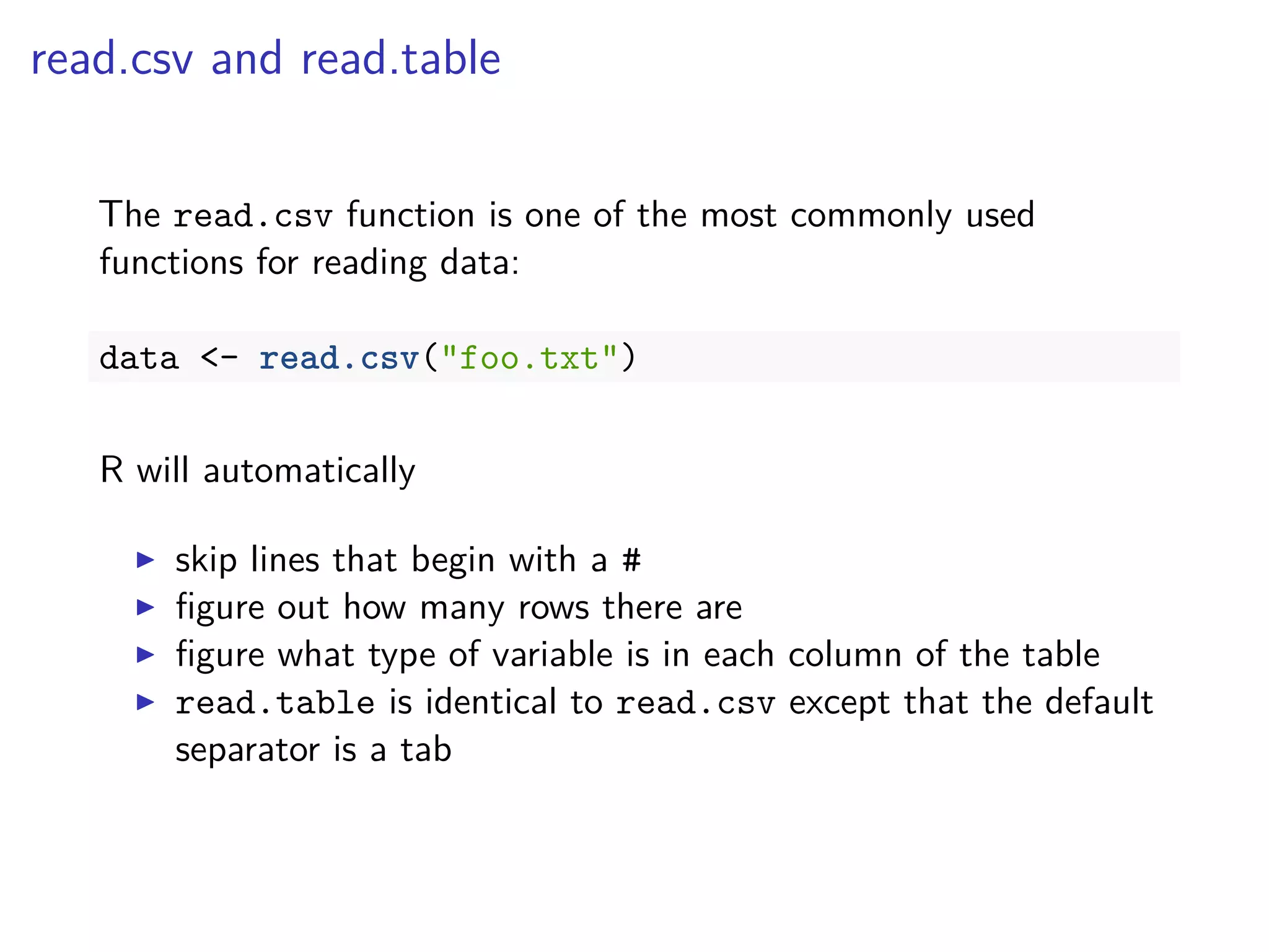 read.csv and read.table
The read.csv function is one of the most commonly used
functions for reading data:
data <- read.csv("foo.txt")
R will automatically
skip lines that begin with a #
ﬁgure out how many rows there are
ﬁgure what type of variable is in each column of the table
read.table is identical to read.csv except that the default
separator is a tab
 