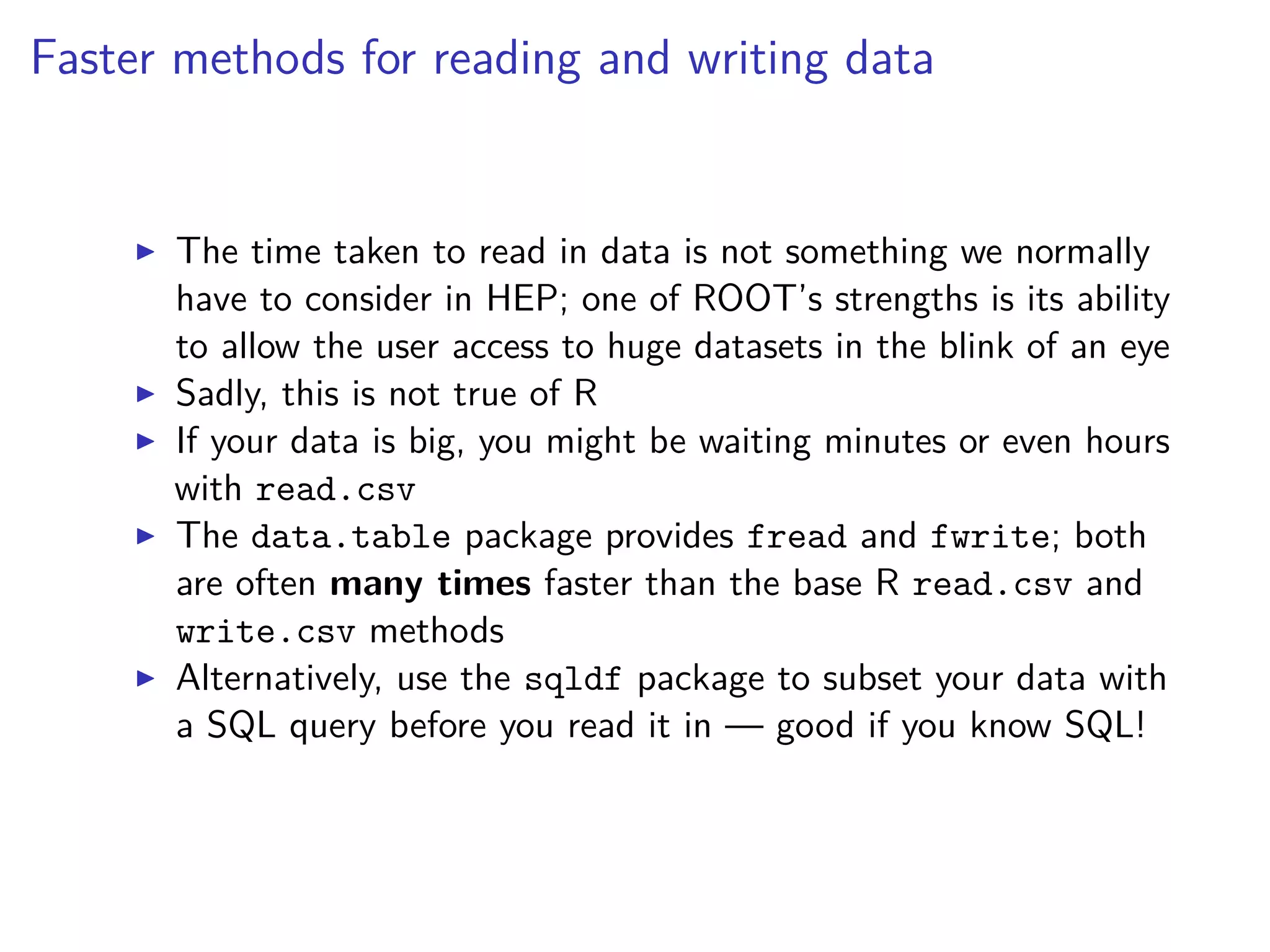 Faster methods for reading and writing data
The time taken to read in data is not something we normally
have to consider in HEP; one of ROOT’s strengths is its ability
to allow the user access to huge datasets in the blink of an eye
Sadly, this is not true of R
If your data is big, you might be waiting minutes or even hours
with read.csv
The data.table package provides fread and fwrite; both
are often many times faster than the base R read.csv and
write.csv methods
Alternatively, use the sqldf package to subset your data with
a SQL query before you read it in — good if you know SQL!
 