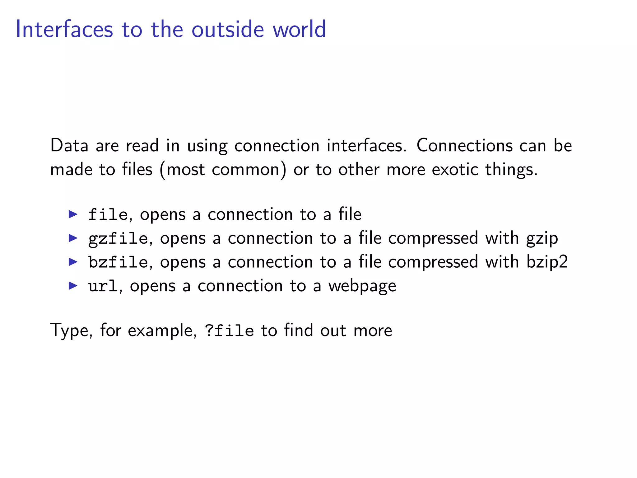 Interfaces to the outside world
Data are read in using connection interfaces. Connections can be
made to ﬁles (most common) or to other more exotic things.
file, opens a connection to a ﬁle
gzfile, opens a connection to a ﬁle compressed with gzip
bzfile, opens a connection to a ﬁle compressed with bzip2
url, opens a connection to a webpage
Type, for example, ?file to ﬁnd out more
 