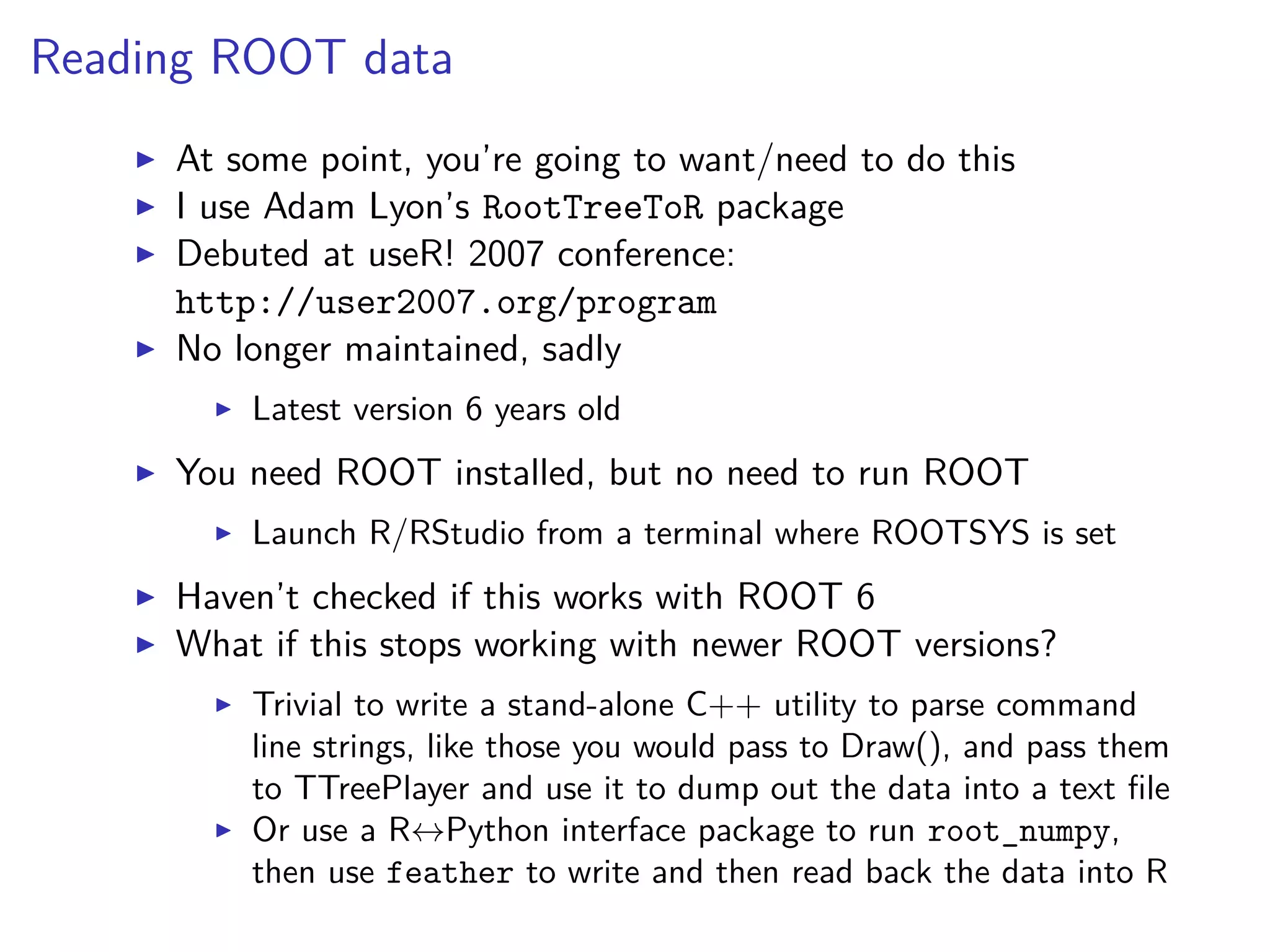 Reading ROOT data
At some point, you’re going to want/need to do this
I use Adam Lyon’s RootTreeToR package
Debuted at useR! 2007 conference:
http://user2007.org/program
No longer maintained, sadly
Latest version 6 years old
You need ROOT installed, but no need to run ROOT
Launch R/RStudio from a terminal where ROOTSYS is set
Haven’t checked if this works with ROOT 6
What if this stops working with newer ROOT versions?
Trivial to write a stand-alone C++ utility to parse command
line strings, like those you would pass to Draw(), and pass them
to TTreePlayer and use it to dump out the data into a text ﬁle
Or use a R↔Python interface package to run root_numpy,
then use feather to write and then read back the data into R
 