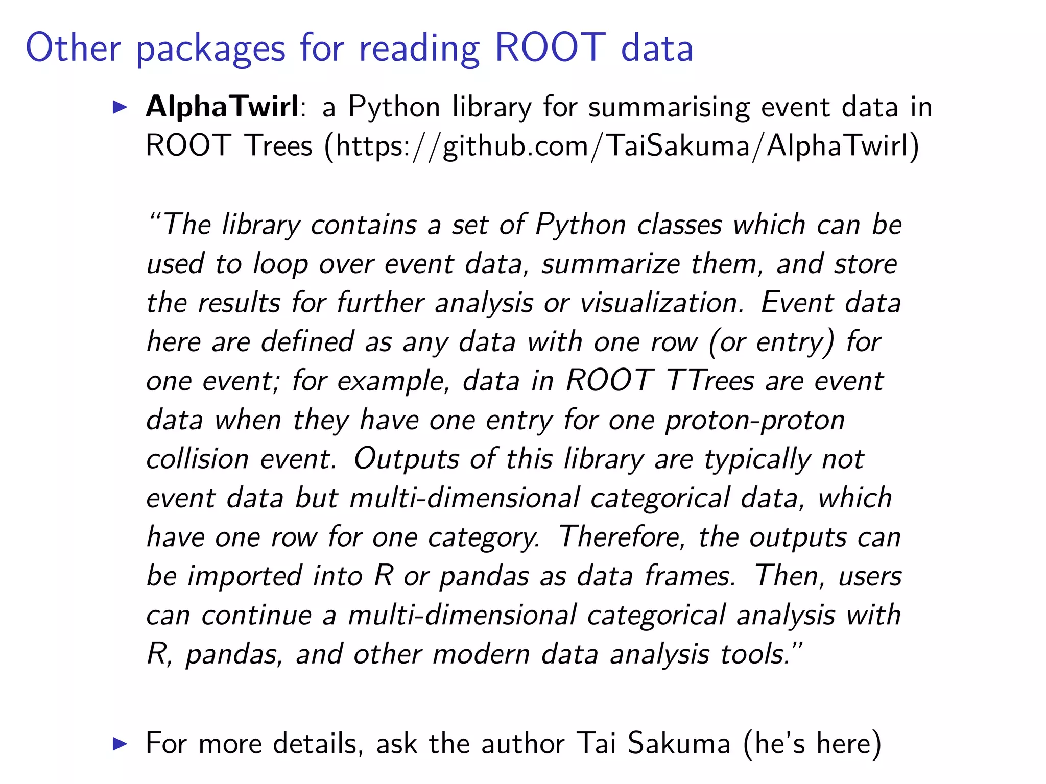 Other packages for reading ROOT data
AlphaTwirl: a Python library for summarising event data in
ROOT Trees (https://github.com/TaiSakuma/AlphaTwirl)
“The library contains a set of Python classes which can be
used to loop over event data, summarize them, and store
the results for further analysis or visualization. Event data
here are deﬁned as any data with one row (or entry) for
one event; for example, data in ROOT TTrees are event
data when they have one entry for one proton-proton
collision event. Outputs of this library are typically not
event data but multi-dimensional categorical data, which
have one row for one category. Therefore, the outputs can
be imported into R or pandas as data frames. Then, users
can continue a multi-dimensional categorical analysis with
R, pandas, and other modern data analysis tools.”
For more details, ask the author Tai Sakuma (he’s here)
 