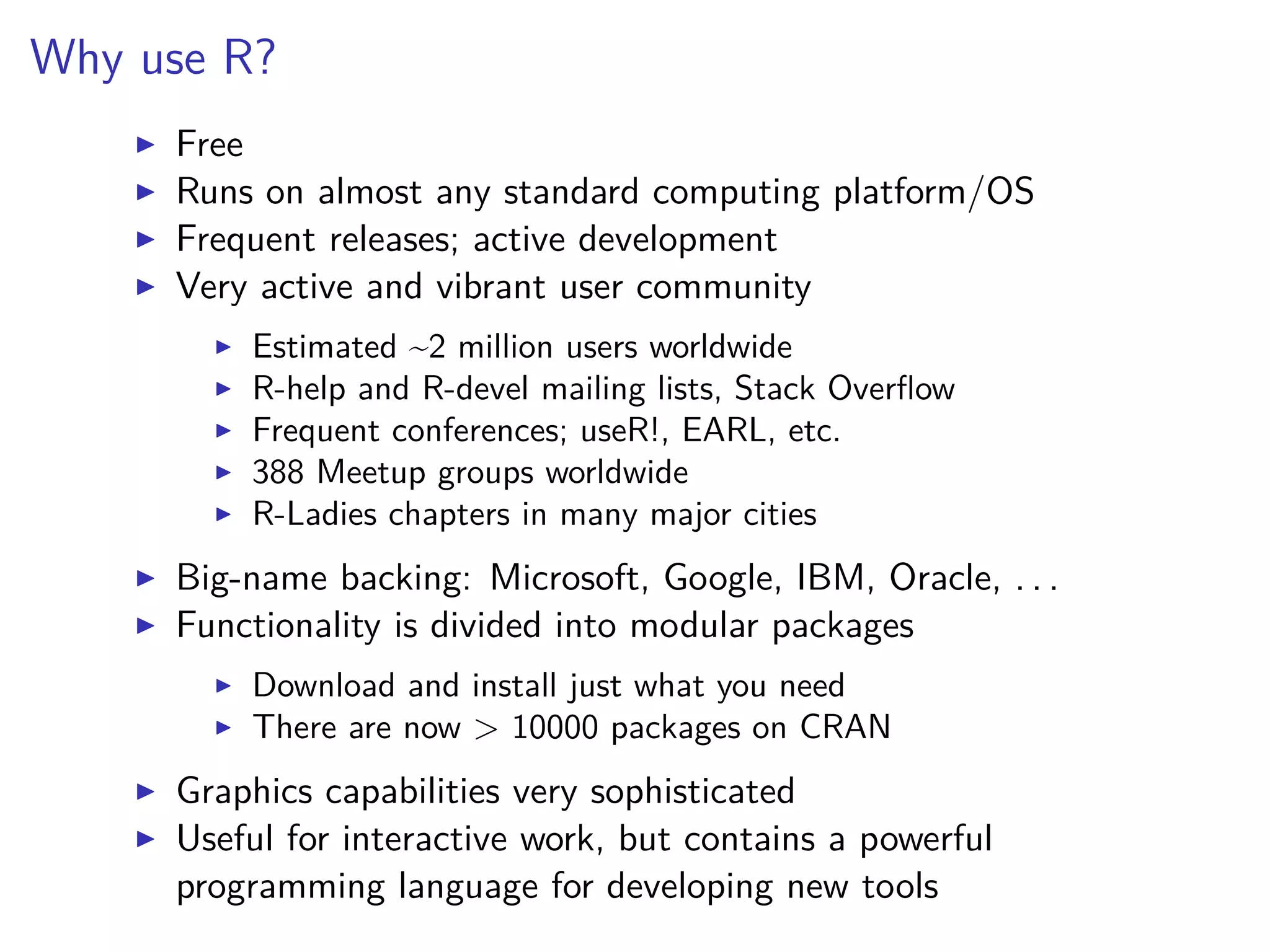 Why use R?
Free
Runs on almost any standard computing platform/OS
Frequent releases; active development
Very active and vibrant user community
Estimated ~2 million users worldwide
R-help and R-devel mailing lists, Stack Overﬂow
Frequent conferences; useR!, EARL, etc.
388 Meetup groups worldwide
R-Ladies chapters in many major cities
Big-name backing: Microsoft, Google, IBM, Oracle, . . .
Functionality is divided into modular packages
Download and install just what you need
There are now > 10000 packages on CRAN
Graphics capabilities very sophisticated
Useful for interactive work, but contains a powerful
programming language for developing new tools
 