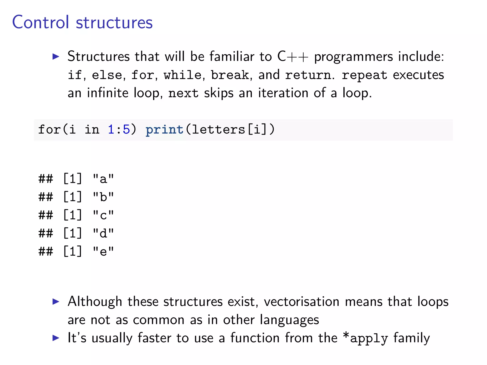 Control structures
Structures that will be familiar to C++ programmers include:
if, else, for, while, break, and return. repeat executes
an inﬁnite loop, next skips an iteration of a loop.
for(i in 1:5) print(letters[i])
## [1] "a"
## [1] "b"
## [1] "c"
## [1] "d"
## [1] "e"
Although these structures exist, vectorisation means that loops
are not as common as in other languages
It’s usually faster to use a function from the *apply family
 