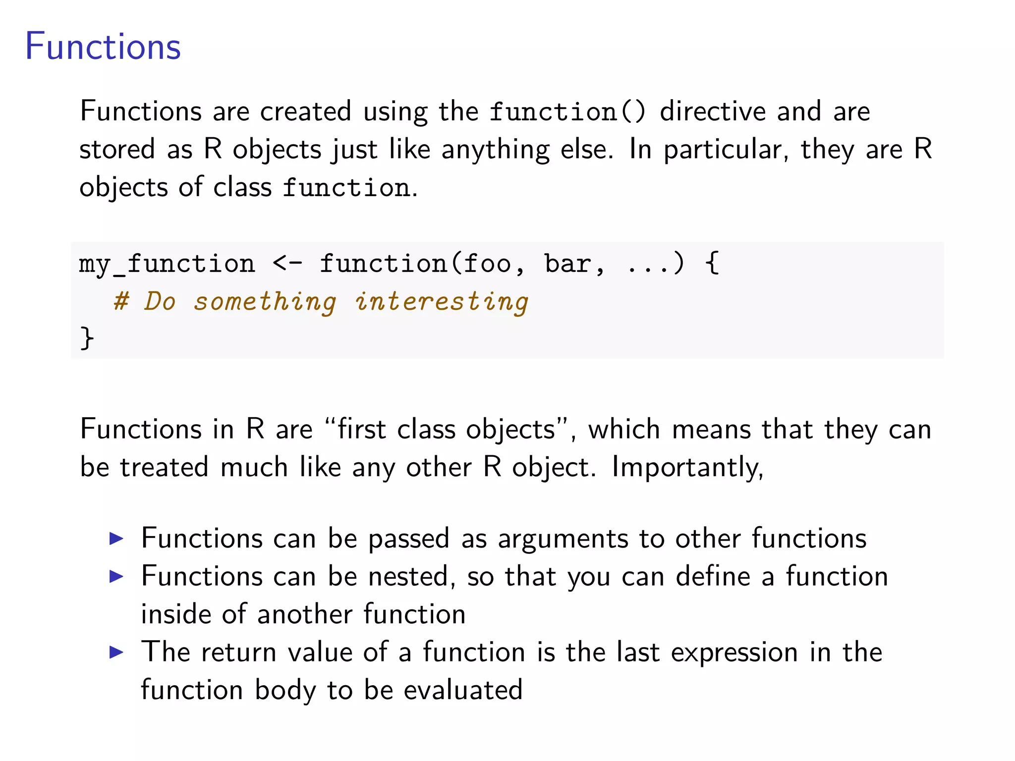 Functions
Functions are created using the function() directive and are
stored as R objects just like anything else. In particular, they are R
objects of class function.
my_function <- function(foo, bar, ...) {
# Do something interesting
}
Functions in R are “ﬁrst class objects”, which means that they can
be treated much like any other R object. Importantly,
Functions can be passed as arguments to other functions
Functions can be nested, so that you can deﬁne a function
inside of another function
The return value of a function is the last expression in the
function body to be evaluated
 