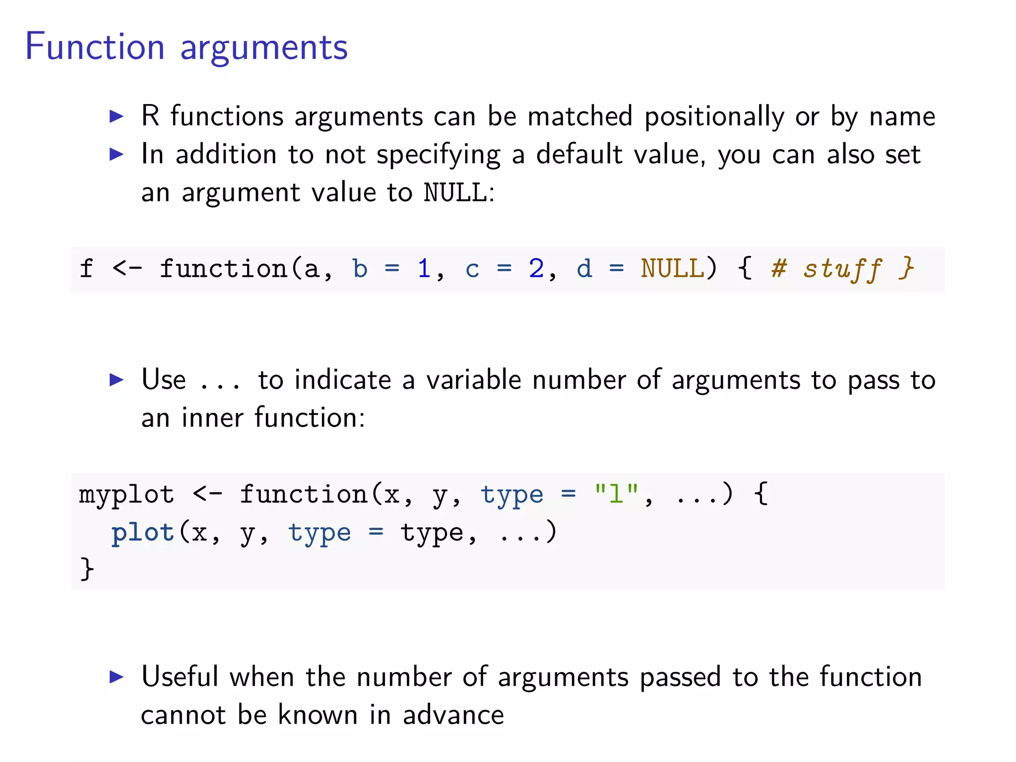 Function arguments
R functions arguments can be matched positionally or by name
In addition to not specifying a default value, you can also set
an argument value to NULL:
f <- function(a, b = 1, c = 2, d = NULL) { # stuff }
Use ... to indicate a variable number of arguments to pass to
an inner function:
myplot <- function(x, y, type = "l", ...) {
plot(x, y, type = type, ...)
}
Useful when the number of arguments passed to the function
cannot be known in advance
 