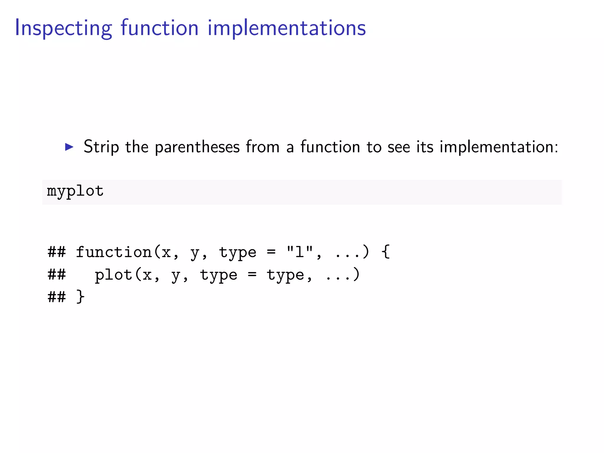 Inspecting function implementations
Strip the parentheses from a function to see its implementation:
myplot
## function(x, y, type = "l", ...) {
## plot(x, y, type = type, ...)
## }
 