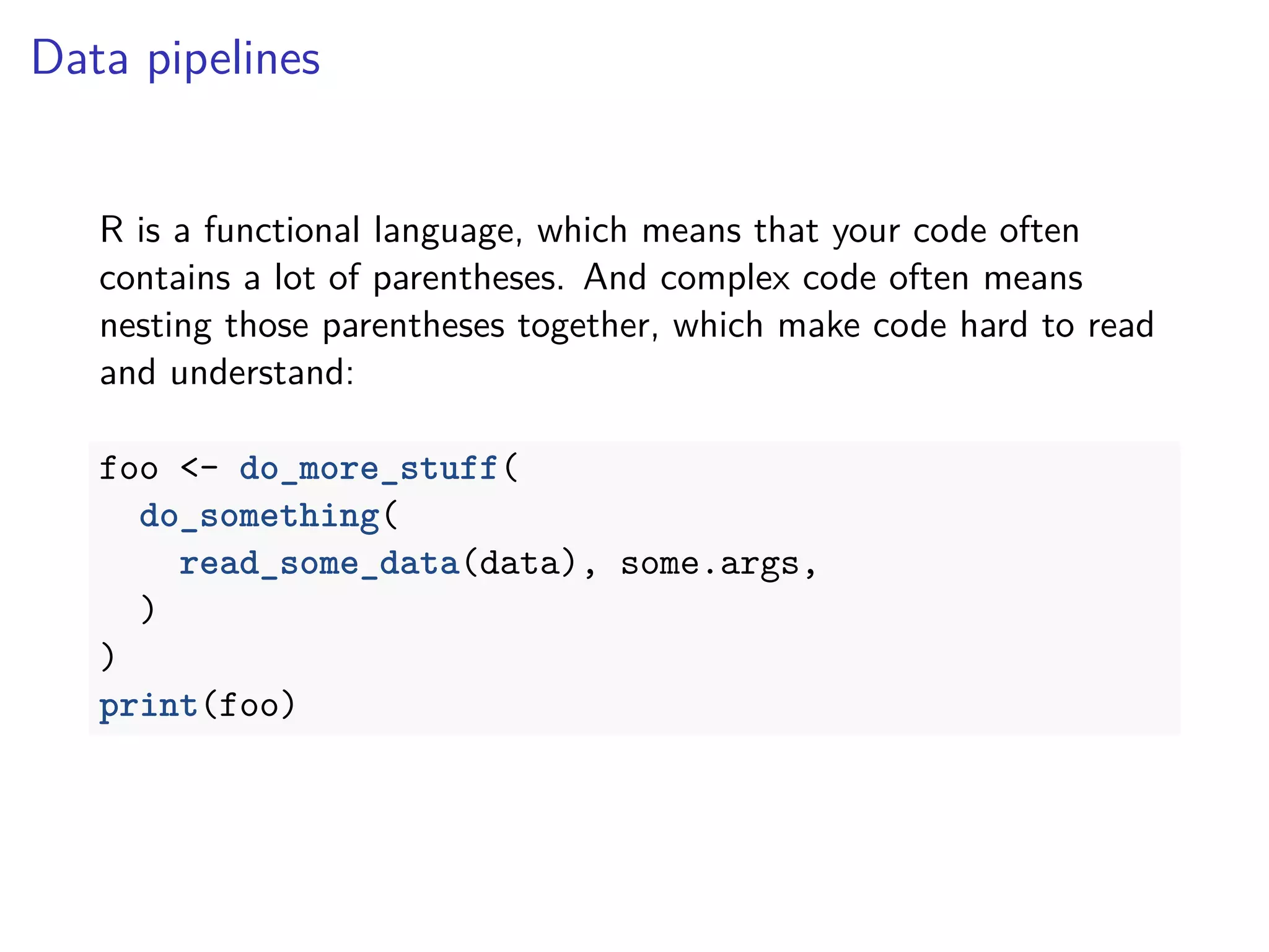 Data pipelines
R is a functional language, which means that your code often
contains a lot of parentheses. And complex code often means
nesting those parentheses together, which make code hard to read
and understand:
foo <- do_more_stuff(
do_something(
read_some_data(data), some.args,
)
)
print(foo)
 