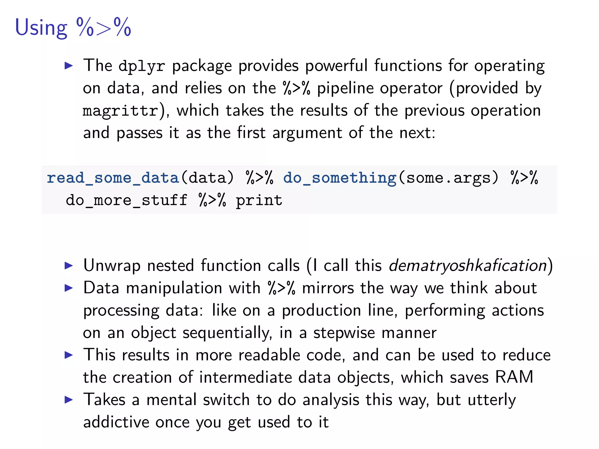 Using %>%
The dplyr package provides powerful functions for operating
on data, and relies on the %>% pipeline operator (provided by
magrittr), which takes the results of the previous operation
and passes it as the ﬁrst argument of the next:
read_some_data(data) %>% do_something(some.args) %>%
do_more_stuff %>% print
Unwrap nested function calls (I call this dematryoshkaﬁcation)
Data manipulation with %>% mirrors the way we think about
processing data: like on a production line, performing actions
on an object sequentially, in a stepwise manner
This results in more readable code, and can be used to reduce
the creation of intermediate data objects, which saves RAM
Takes a mental switch to do analysis this way, but utterly
addictive once you get used to it
 