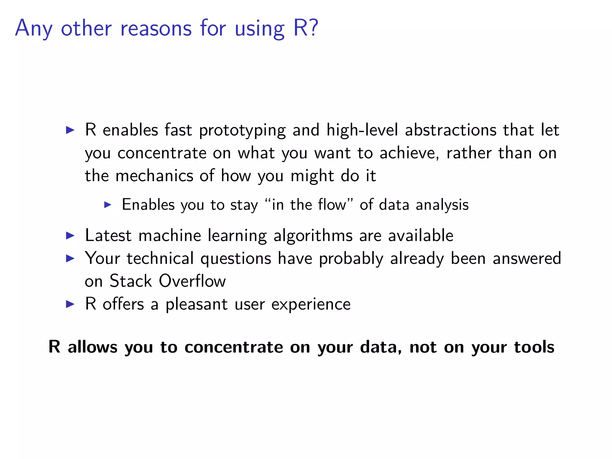 Any other reasons for using R?
R enables fast prototyping and high-level abstractions that let
you concentrate on what you want to achieve, rather than on
the mechanics of how you might do it
Enables you to stay “in the ﬂow” of data analysis
Latest machine learning algorithms are available
Your technical questions have probably already been answered
on Stack Overﬂow
R oﬀers a pleasant user experience
R allows you to concentrate on your data, not on your tools
 