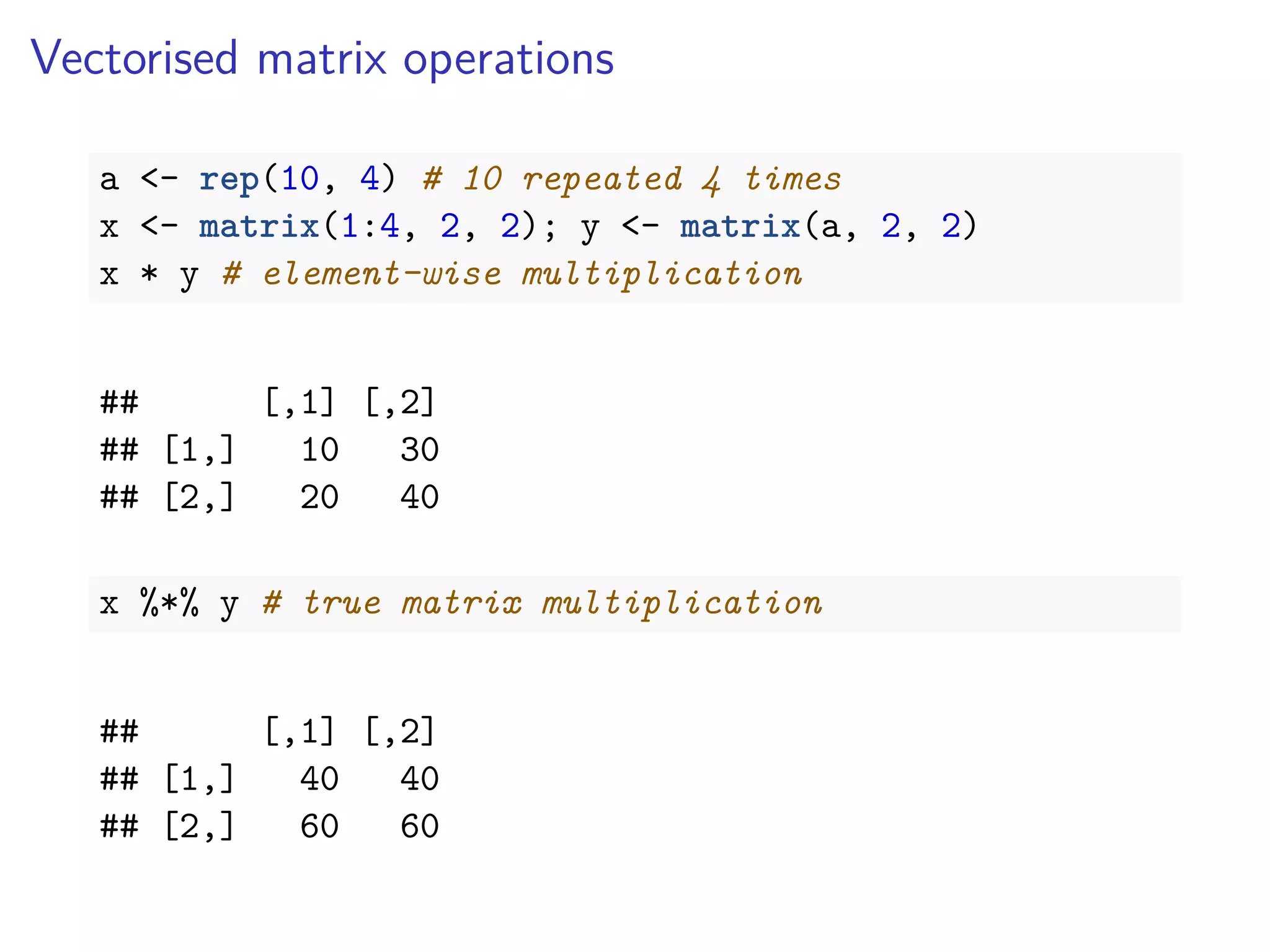 Vectorised matrix operations
a <- rep(10, 4) # 10 repeated 4 times
x <- matrix(1:4, 2, 2); y <- matrix(a, 2, 2)
x * y # element-wise multiplication
## [,1] [,2]
## [1,] 10 30
## [2,] 20 40
x %*% y # true matrix multiplication
## [,1] [,2]
## [1,] 40 40
## [2,] 60 60
 