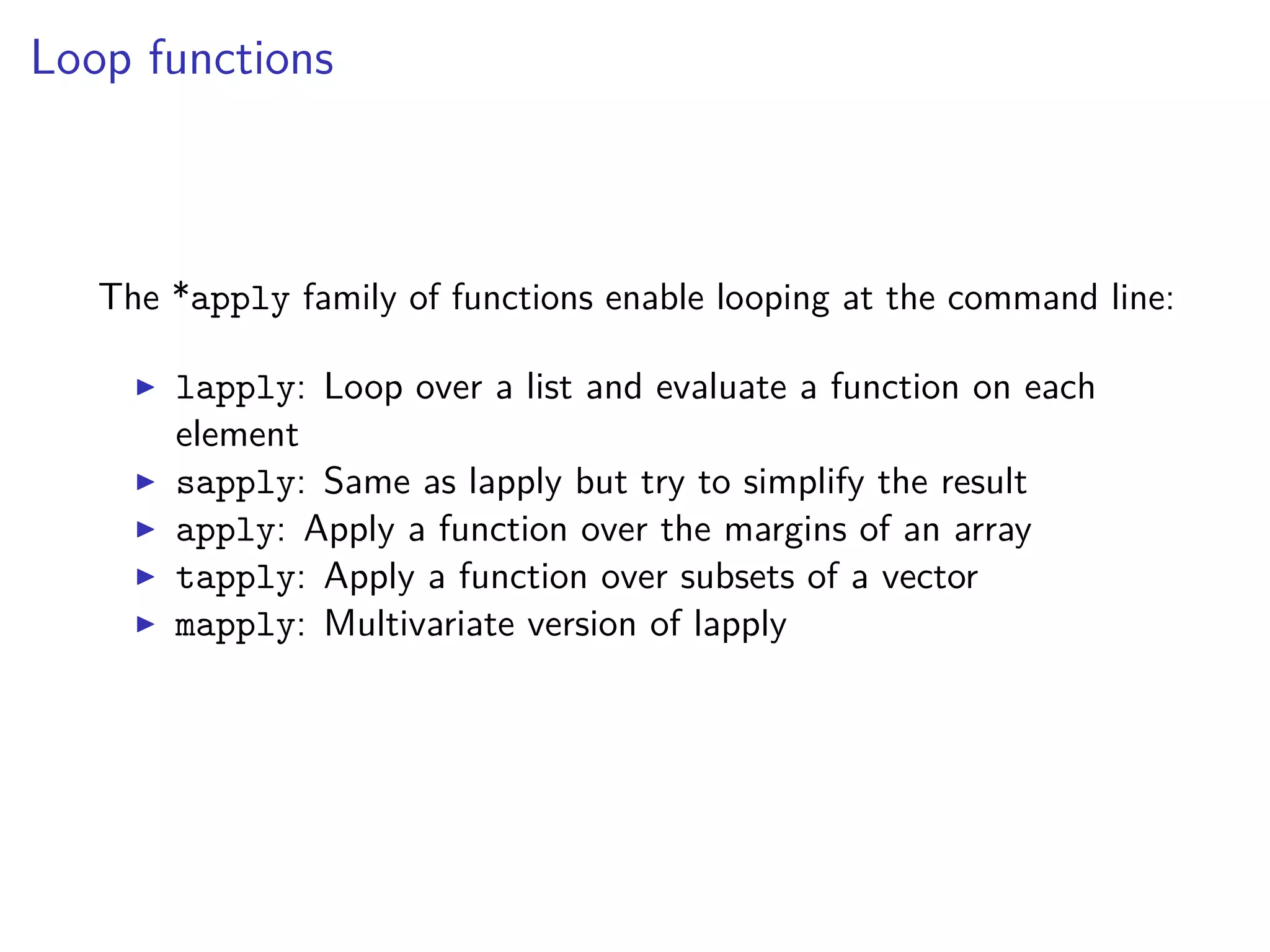 Loop functions
The *apply family of functions enable looping at the command line:
lapply: Loop over a list and evaluate a function on each
element
sapply: Same as lapply but try to simplify the result
apply: Apply a function over the margins of an array
tapply: Apply a function over subsets of a vector
mapply: Multivariate version of lapply
 