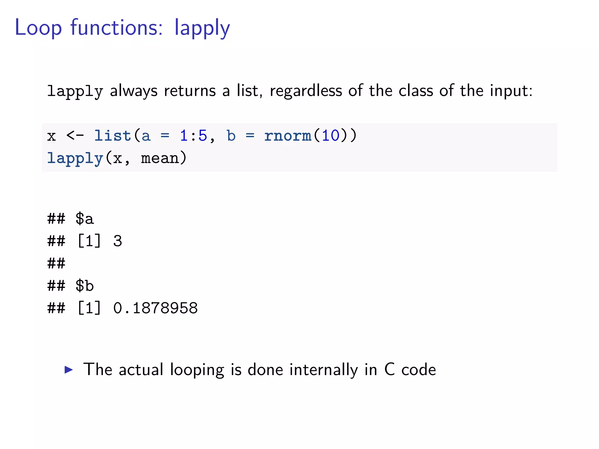 Loop functions: lapply
lapply always returns a list, regardless of the class of the input:
x <- list(a = 1:5, b = rnorm(10))
lapply(x, mean)
## $a
## [1] 3
##
## $b
## [1] 0.1878958
The actual looping is done internally in C code
 
