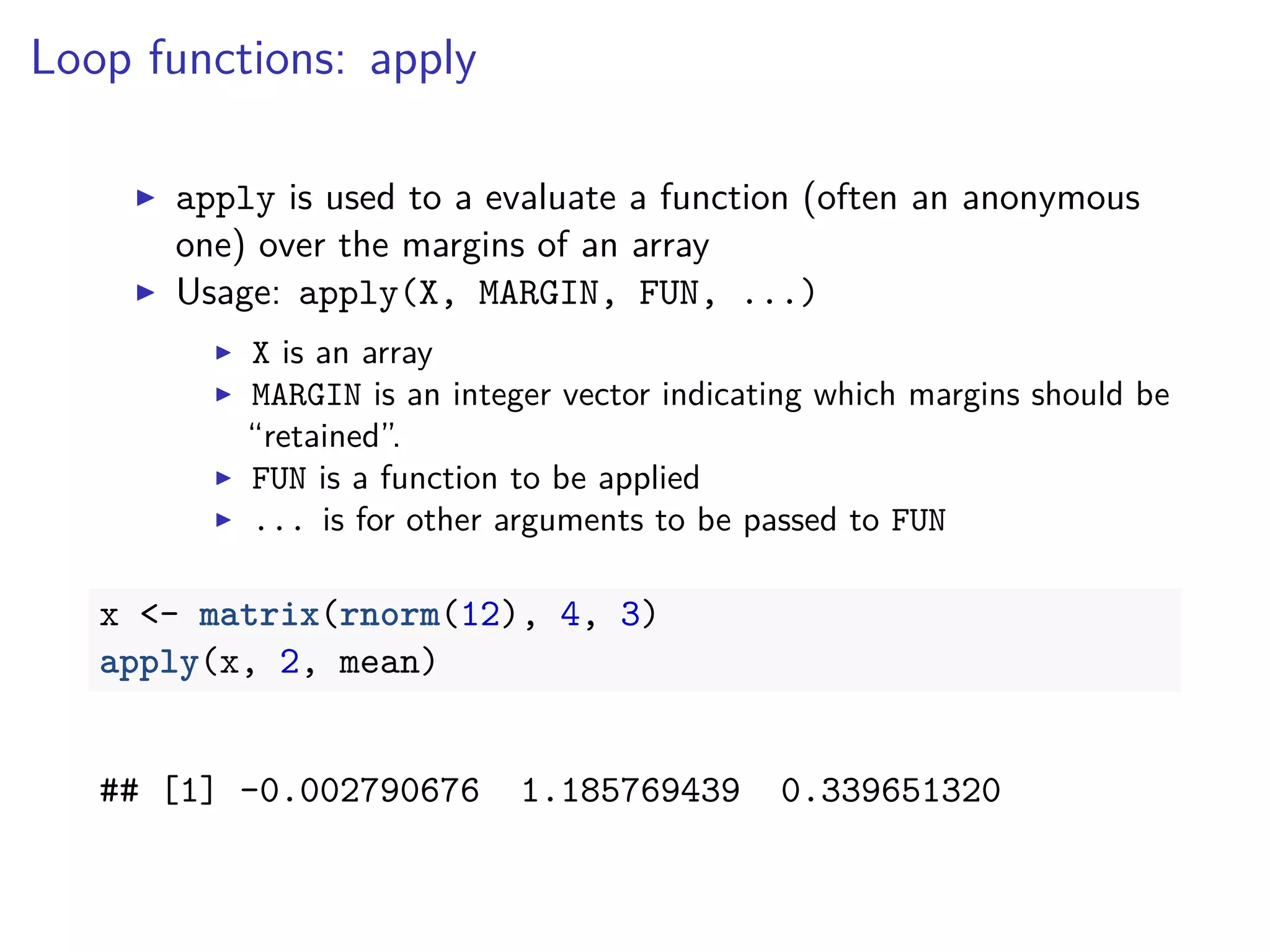 Loop functions: apply
apply is used to a evaluate a function (often an anonymous
one) over the margins of an array
Usage: apply(X, MARGIN, FUN, ...)
X is an array
MARGIN is an integer vector indicating which margins should be
“retained”.
FUN is a function to be applied
... is for other arguments to be passed to FUN
x <- matrix(rnorm(12), 4, 3)
apply(x, 2, mean)
## [1] -0.002790676 1.185769439 0.339651320
 
