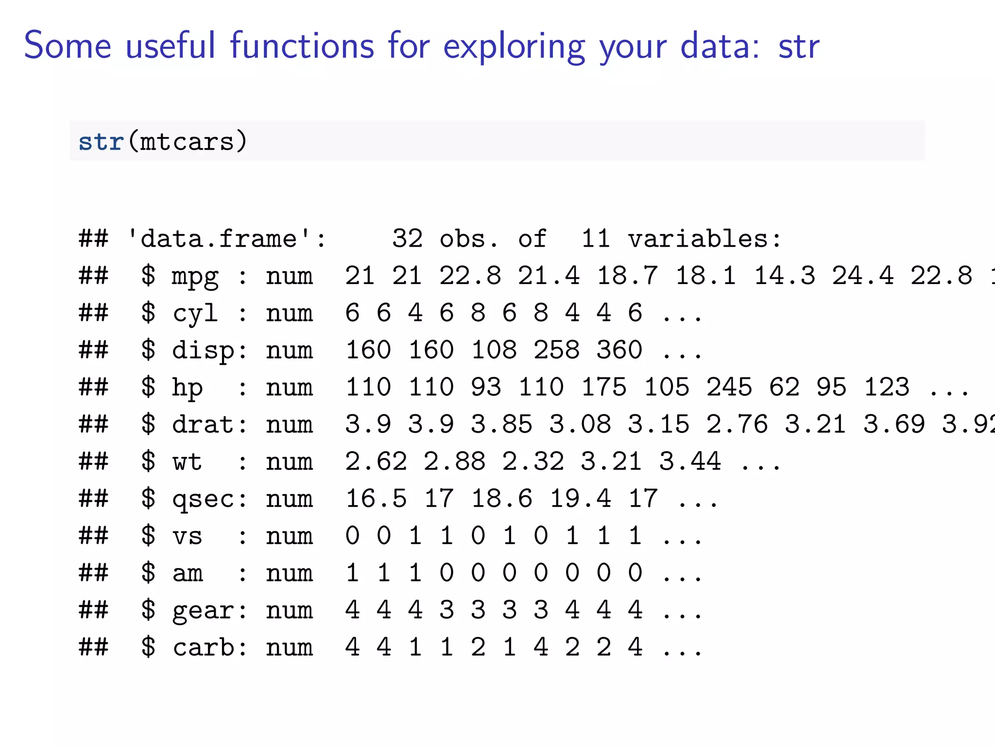 Some useful functions for exploring your data: str
str(mtcars)
## 'data.frame': 32 obs. of 11 variables:
## $ mpg : num 21 21 22.8 21.4 18.7 18.1 14.3 24.4 22.8 1
## $ cyl : num 6 6 4 6 8 6 8 4 4 6 ...
## $ disp: num 160 160 108 258 360 ...
## $ hp : num 110 110 93 110 175 105 245 62 95 123 ...
## $ drat: num 3.9 3.9 3.85 3.08 3.15 2.76 3.21 3.69 3.92
## $ wt : num 2.62 2.88 2.32 3.21 3.44 ...
## $ qsec: num 16.5 17 18.6 19.4 17 ...
## $ vs : num 0 0 1 1 0 1 0 1 1 1 ...
## $ am : num 1 1 1 0 0 0 0 0 0 0 ...
## $ gear: num 4 4 4 3 3 3 3 4 4 4 ...
## $ carb: num 4 4 1 1 2 1 4 2 2 4 ...
 