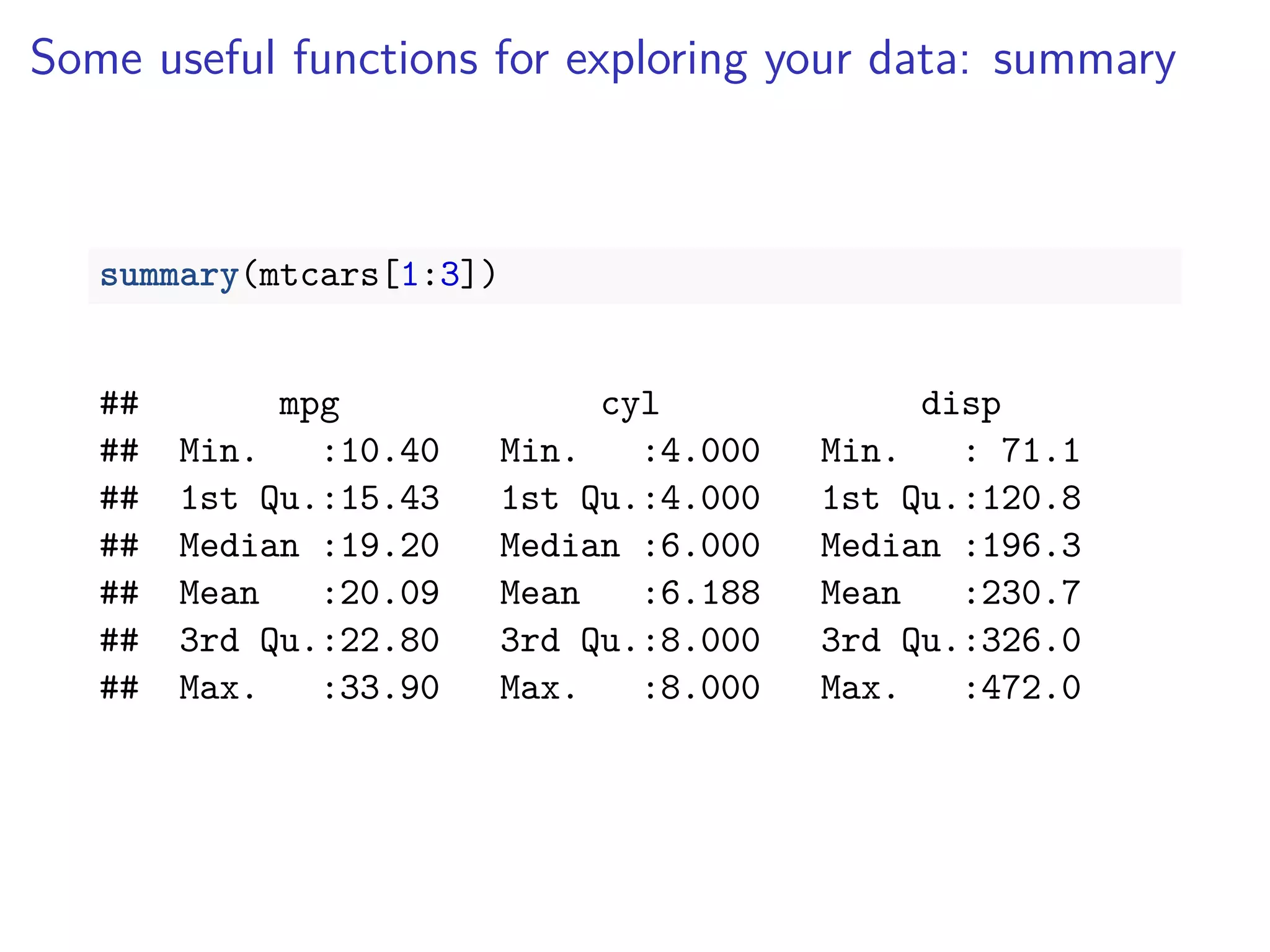Some useful functions for exploring your data: summary
summary(mtcars[1:3])
## mpg cyl disp
## Min. :10.40 Min. :4.000 Min. : 71.1
## 1st Qu.:15.43 1st Qu.:4.000 1st Qu.:120.8
## Median :19.20 Median :6.000 Median :196.3
## Mean :20.09 Mean :6.188 Mean :230.7
## 3rd Qu.:22.80 3rd Qu.:8.000 3rd Qu.:326.0
## Max. :33.90 Max. :8.000 Max. :472.0
 