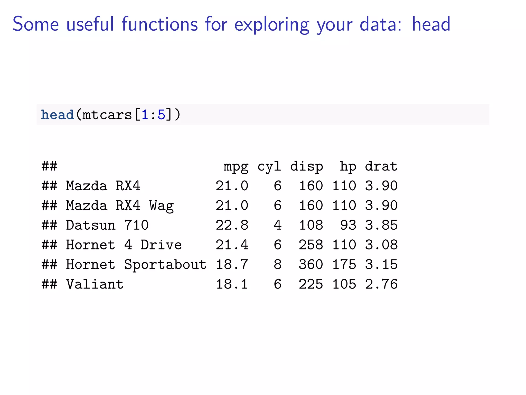 Some useful functions for exploring your data: head
head(mtcars[1:5])
## mpg cyl disp hp drat
## Mazda RX4 21.0 6 160 110 3.90
## Mazda RX4 Wag 21.0 6 160 110 3.90
## Datsun 710 22.8 4 108 93 3.85
## Hornet 4 Drive 21.4 6 258 110 3.08
## Hornet Sportabout 18.7 8 360 175 3.15
## Valiant 18.1 6 225 105 2.76
 