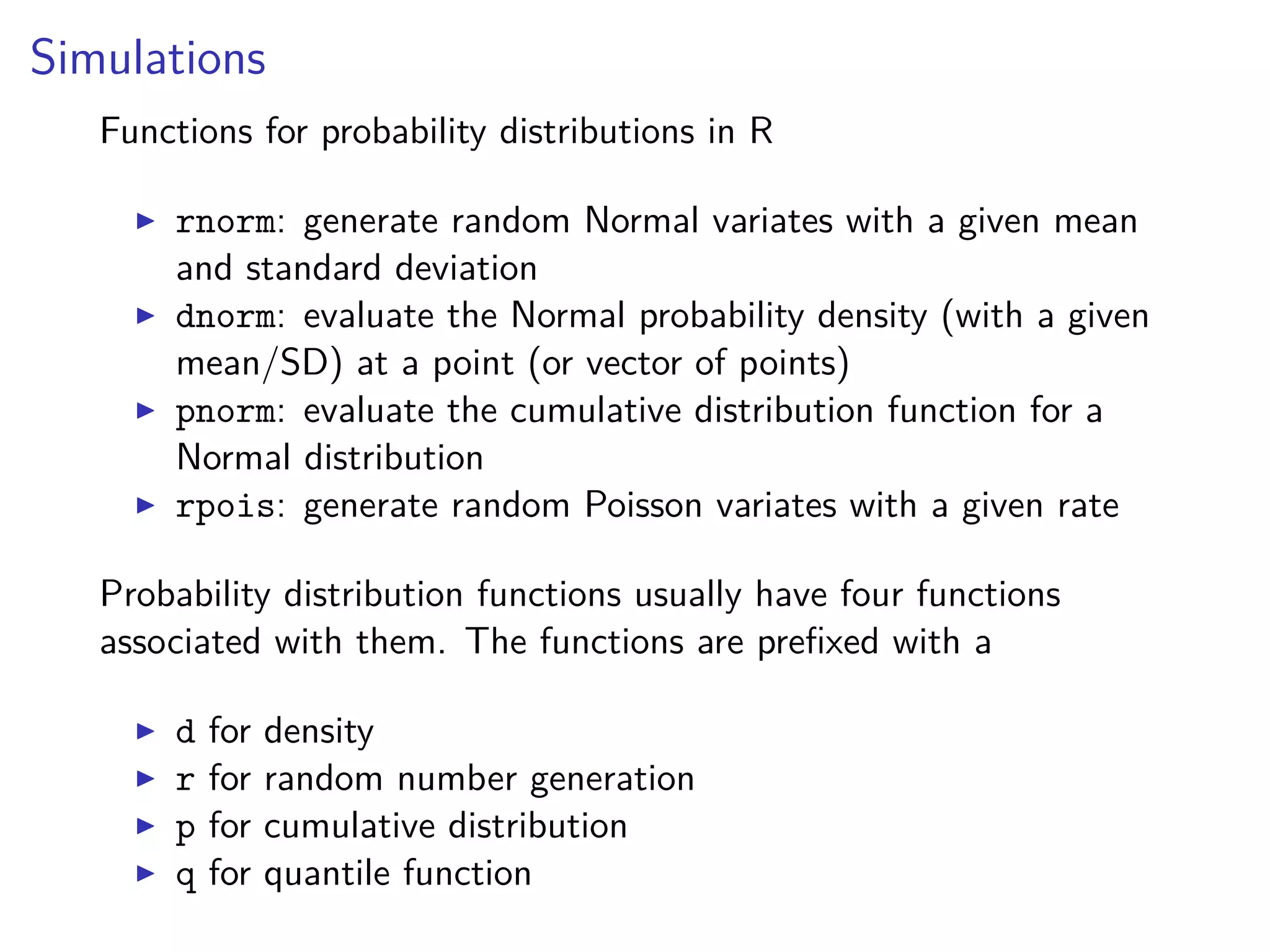Simulations
Functions for probability distributions in R
rnorm: generate random Normal variates with a given mean
and standard deviation
dnorm: evaluate the Normal probability density (with a given
mean/SD) at a point (or vector of points)
pnorm: evaluate the cumulative distribution function for a
Normal distribution
rpois: generate random Poisson variates with a given rate
Probability distribution functions usually have four functions
associated with them. The functions are preﬁxed with a
d for density
r for random number generation
p for cumulative distribution
q for quantile function
 