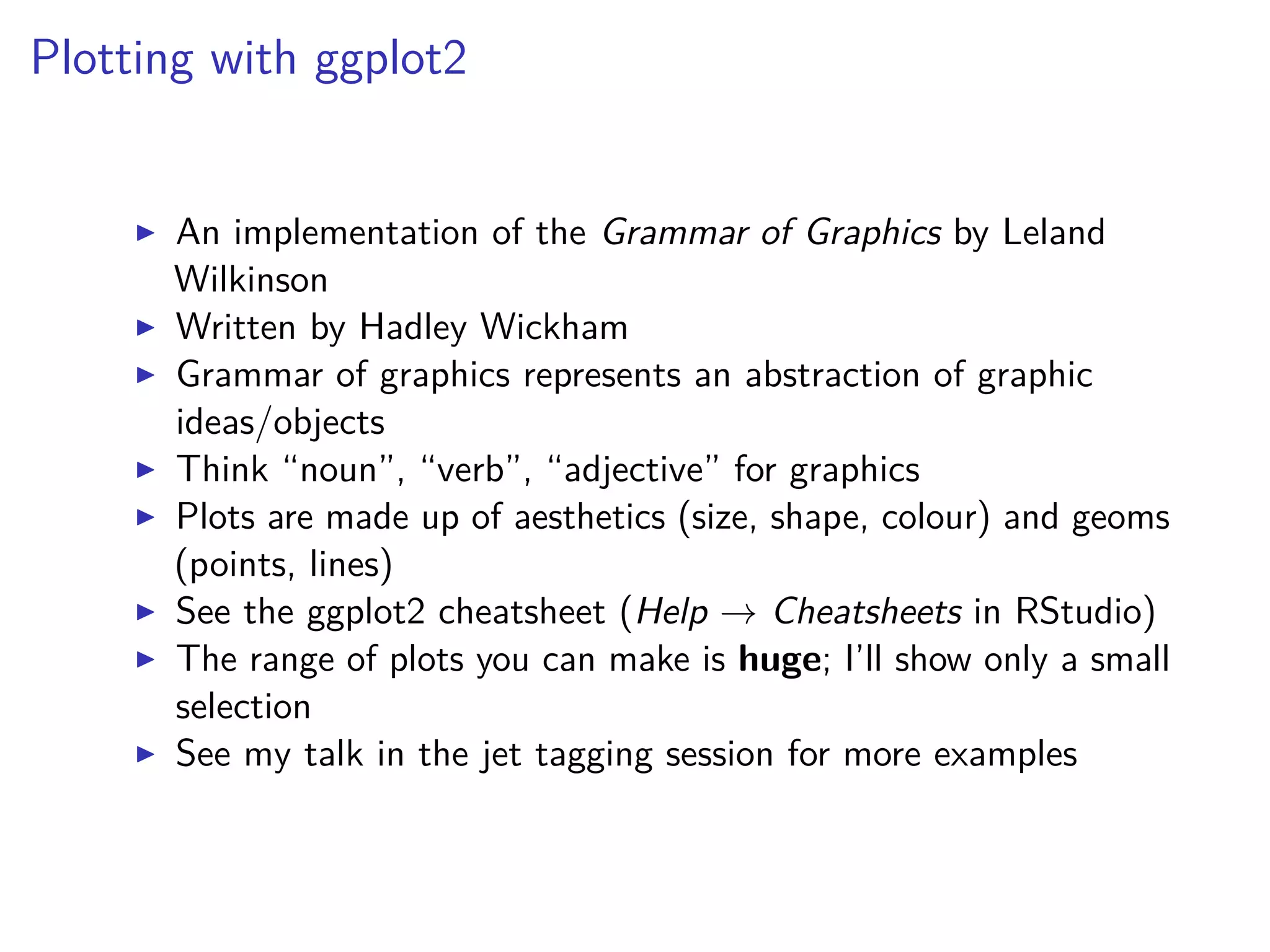 Plotting with ggplot2
An implementation of the Grammar of Graphics by Leland
Wilkinson
Written by Hadley Wickham
Grammar of graphics represents an abstraction of graphic
ideas/objects
Think “noun”, “verb”, “adjective” for graphics
Plots are made up of aesthetics (size, shape, colour) and geoms
(points, lines)
See the ggplot2 cheatsheet (Help → Cheatsheets in RStudio)
The range of plots you can make is huge; I’ll show only a small
selection
See my talk in the jet tagging session for more examples
 