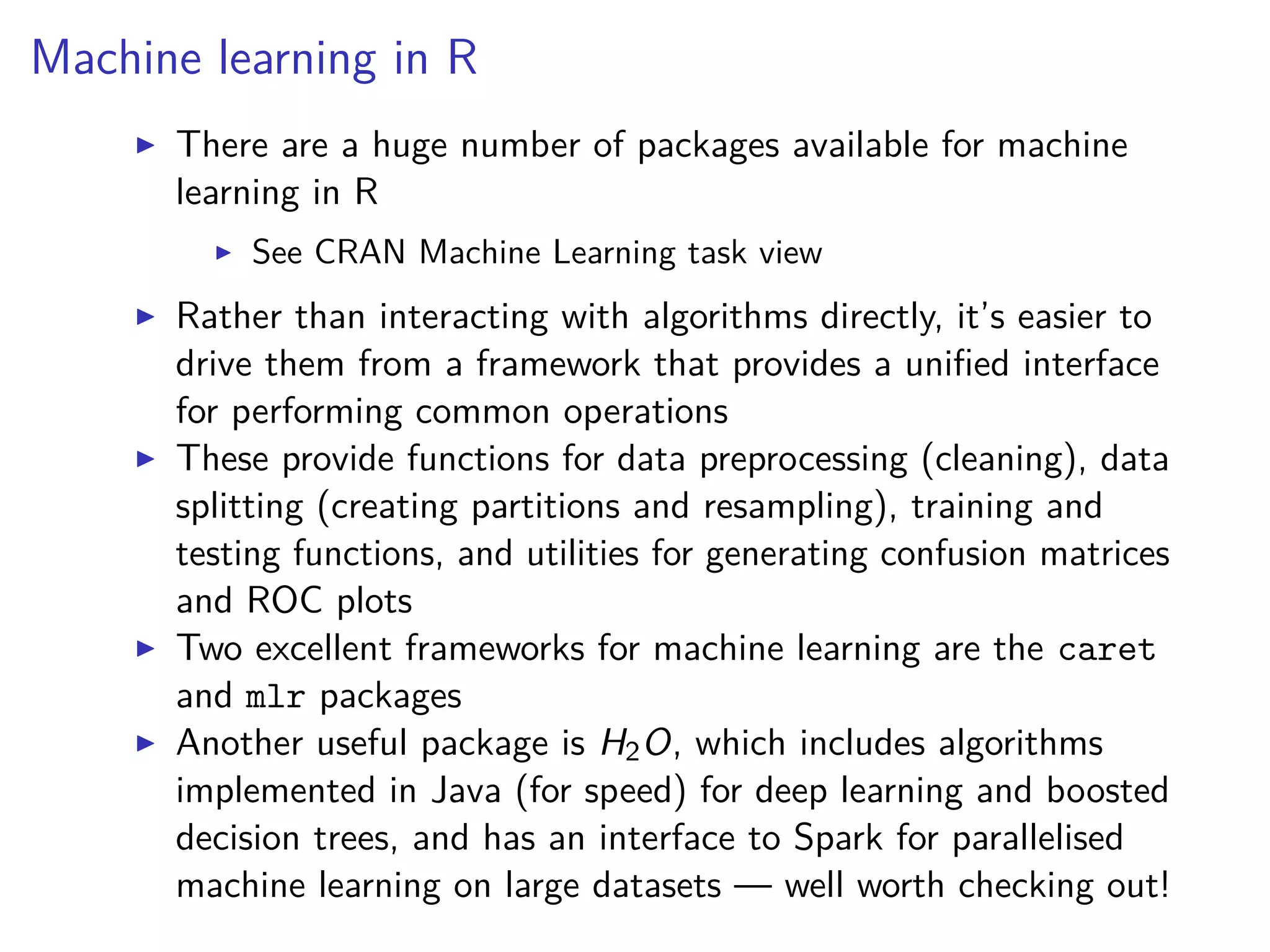 Machine learning in R
There are a huge number of packages available for machine
learning in R
See CRAN Machine Learning task view
Rather than interacting with algorithms directly, it’s easier to
drive them from a framework that provides a uniﬁed interface
for performing common operations
These provide functions for data preprocessing (cleaning), data
splitting (creating partitions and resampling), training and
testing functions, and utilities for generating confusion matrices
and ROC plots
Two excellent frameworks for machine learning are the caret
and mlr packages
Another useful package is H2O, which includes algorithms
implemented in Java (for speed) for deep learning and boosted
decision trees, and has an interface to Spark for parallelised
machine learning on large datasets — well worth checking out!
 