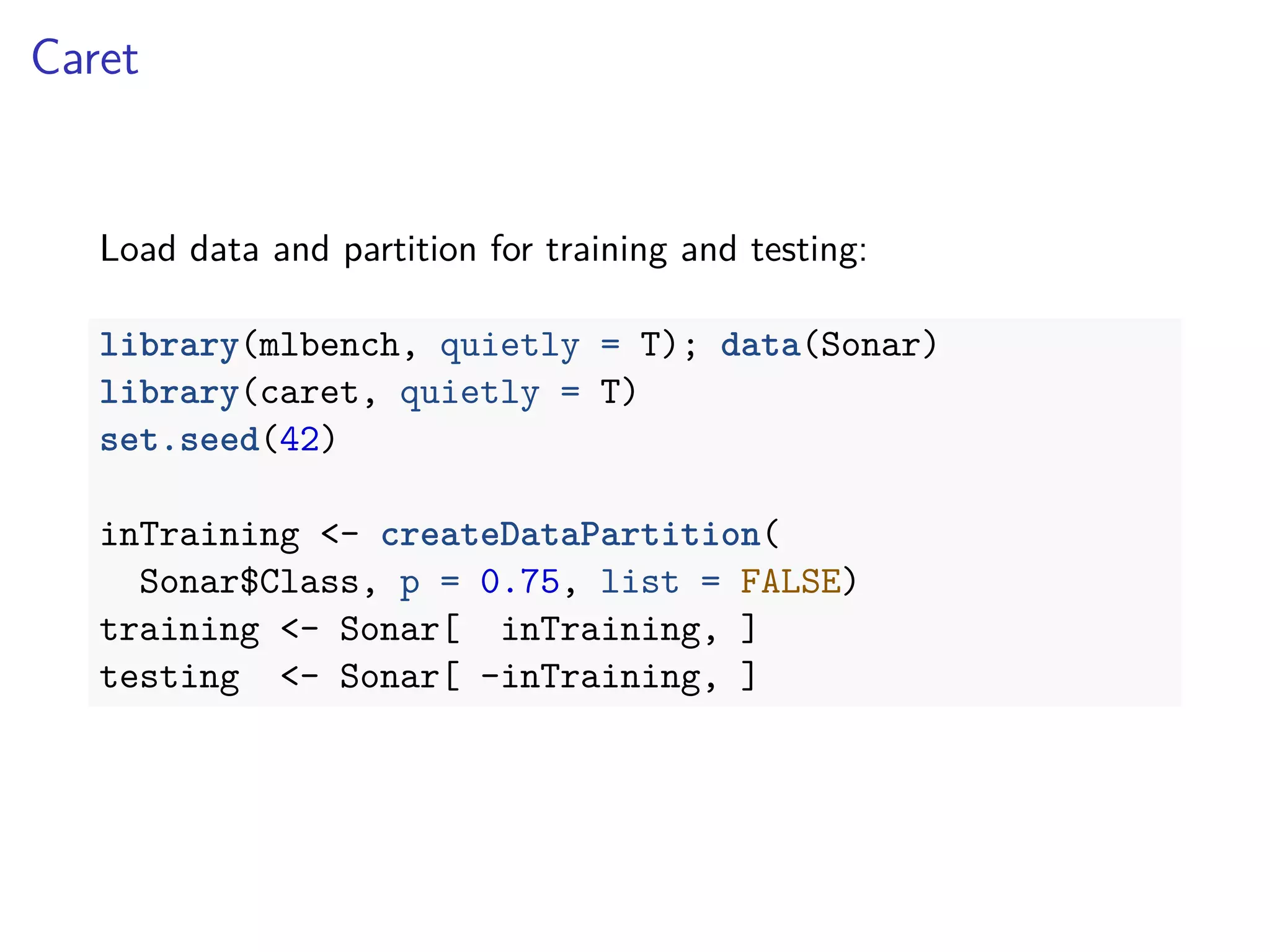 Caret
Load data and partition for training and testing:
library(mlbench, quietly = T); data(Sonar)
library(caret, quietly = T)
set.seed(42)
inTraining <- createDataPartition(
Sonar$Class, p = 0.75, list = FALSE)
training <- Sonar[ inTraining, ]
testing <- Sonar[ -inTraining, ]
 