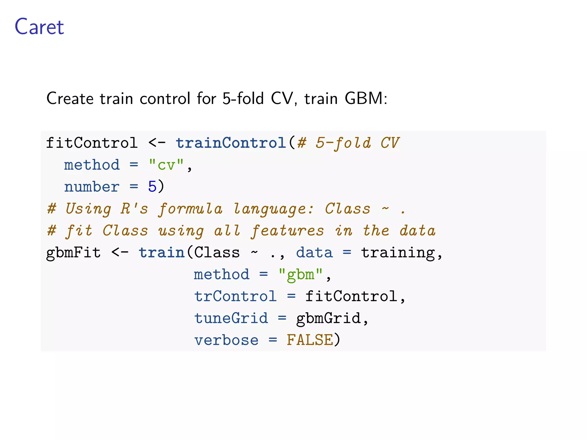 Caret
Create train control for 5-fold CV, train GBM:
fitControl <- trainControl(# 5-fold CV
method = "cv",
number = 5)
# Using R's formula language: Class ~ .
# fit Class using all features in the data
gbmFit <- train(Class ~ ., data = training,
method = "gbm",
trControl = fitControl,
tuneGrid = gbmGrid,
verbose = FALSE)
 