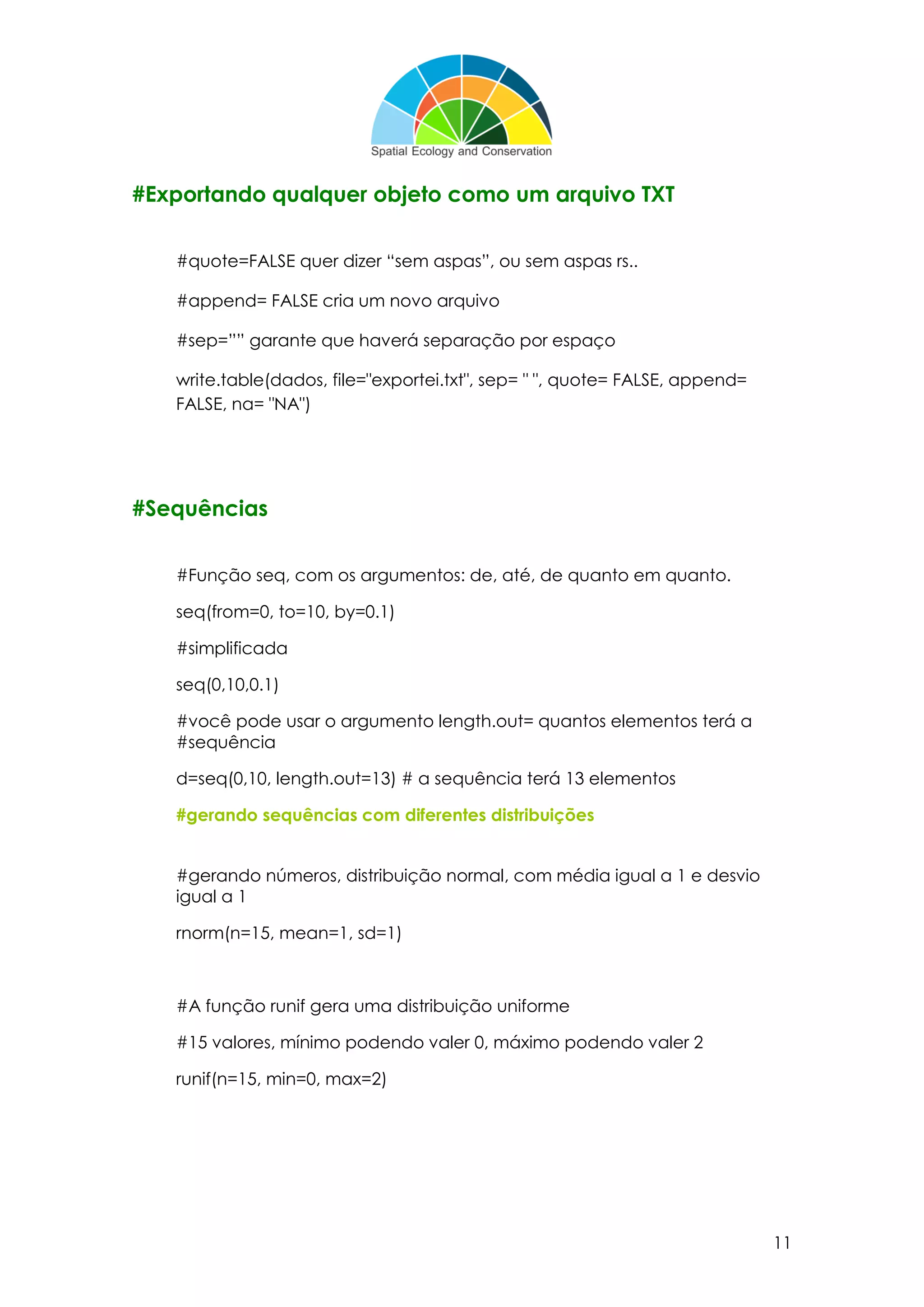 11
#Exportando qualquer objeto como um arquivo TXT
#quote=FALSE quer dizer “sem aspas”, ou sem aspas rs..
#append= FALSE cria um novo arquivo
#sep=”” garante que haverá separação por espaço
write.table(dados, file="exportei.txt", sep= " ", quote= FALSE, append=
FALSE, na= "NA")
#Sequências
#Função seq, com os argumentos: de, até, de quanto em quanto.
seq(from=0, to=10, by=0.1)
#simplificada
seq(0,10,0.1)
#você pode usar o argumento length.out= quantos elementos terá a
#sequência
d=seq(0,10, length.out=13) # a sequência terá 13 elementos
#gerando sequências com diferentes distribuições
#gerando números, distribuição normal, com média igual a 1 e desvio
igual a 1
rnorm(n=15, mean=1, sd=1)
#A função runif gera uma distribuição uniforme
#15 valores, mínimo podendo valer 0, máximo podendo valer 2
runif(n=15, min=0, max=2)
 