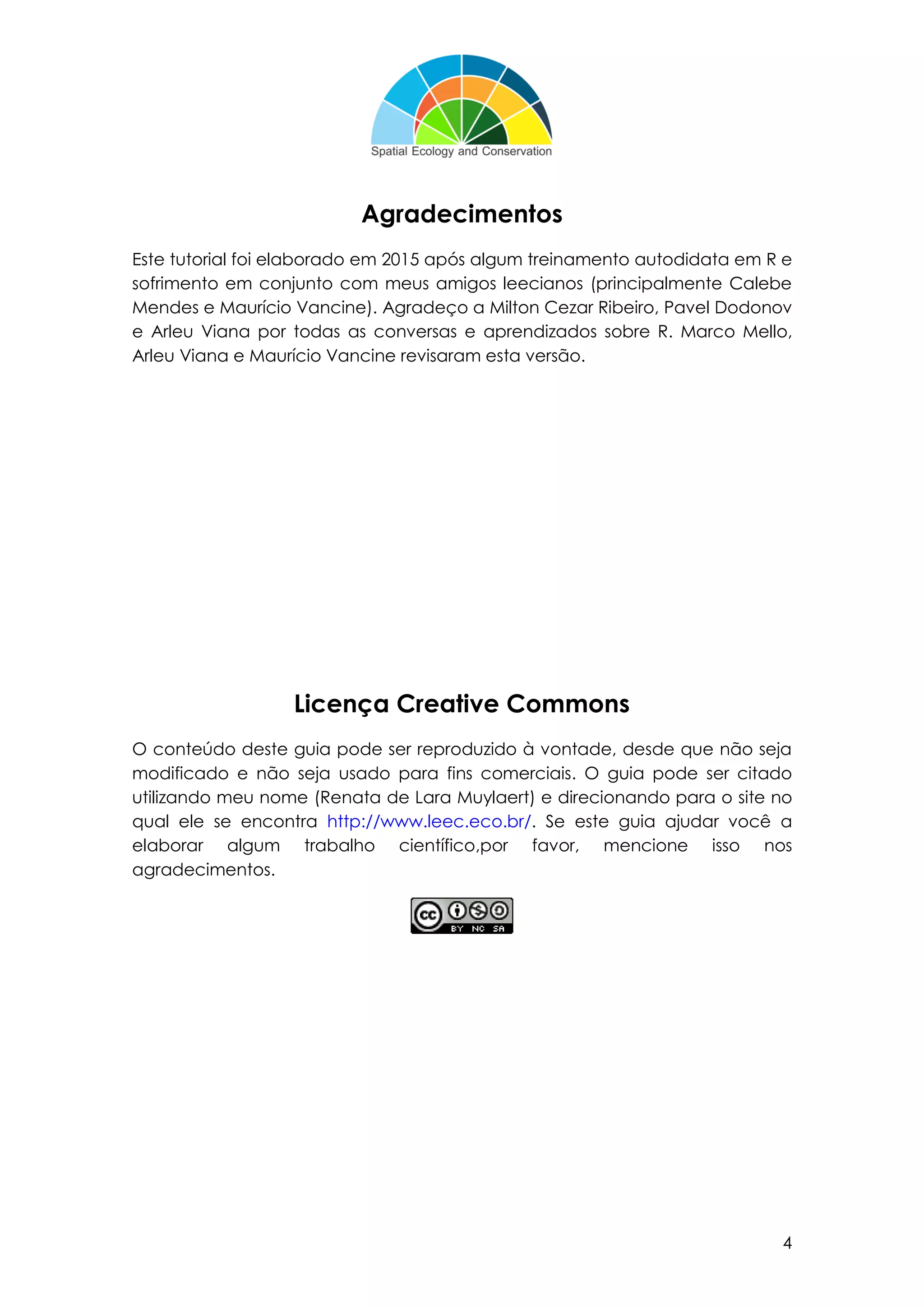4
Agradecimentos
Este tutorial foi elaborado em 2015 após algum treinamento autodidata em R e
sofrimento em conjunto com meus amigos leecianos (principalmente Calebe
Mendes e Maurício Vancine). Agradeço a Milton Cezar Ribeiro, Pavel Dodonov
e Arleu Viana por todas as conversas e aprendizados sobre R. Marco Mello,
Arleu Viana e Maurício Vancine revisaram esta versão.
Licença Creative Commons
O conteúdo deste guia pode ser reproduzido à vontade, desde que não seja
modificado e não seja usado para fins comerciais. O guia pode ser citado
utilizando meu nome (Renata de Lara Muylaert) e direcionando para o site no
qual ele se encontra http://www.leec.eco.br/. Se este guia ajudar você a
elaborar algum trabalho científico,por favor, mencione isso nos
agradecimentos.
 