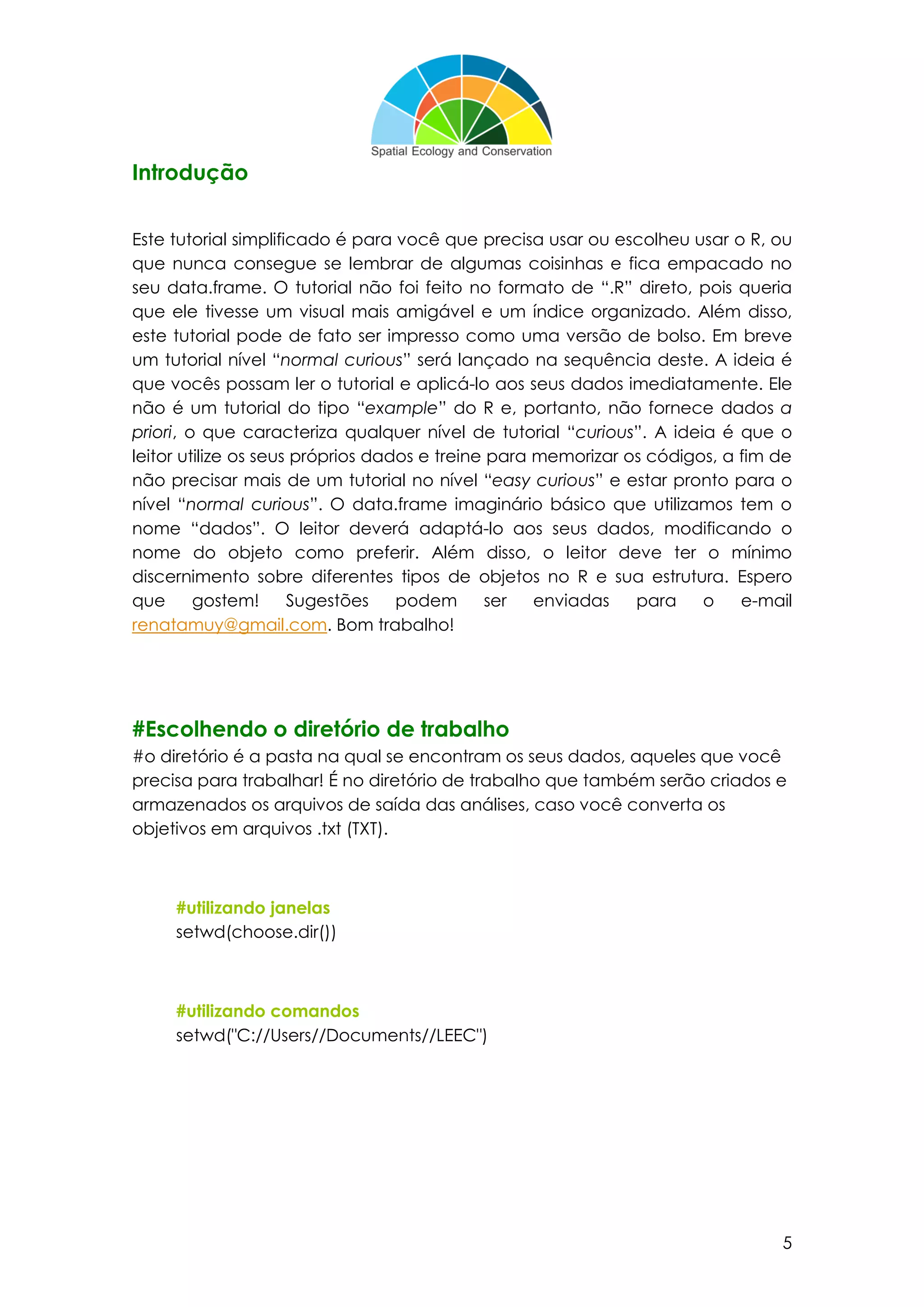 5
Introdução
Este tutorial simplificado é para você que precisa usar ou escolheu usar o R, ou
que nunca consegue se lembrar de algumas coisinhas e fica empacado no
seu data.frame. O tutorial não foi feito no formato de “.R” direto, pois queria
que ele tivesse um visual mais amigável e um índice organizado. Além disso,
este tutorial pode de fato ser impresso como uma versão de bolso. Em breve
um tutorial nível “normal curious” será lançado na sequência deste. A ideia é
que vocês possam ler o tutorial e aplicá-lo aos seus dados imediatamente. Ele
não é um tutorial do tipo “example” do R e, portanto, não fornece dados a
priori, o que caracteriza qualquer nível de tutorial “curious”. A ideia é que o
leitor utilize os seus próprios dados e treine para memorizar os códigos, a fim de
não precisar mais de um tutorial no nível “easy curious” e estar pronto para o
nível “normal curious”. O data.frame imaginário básico que utilizamos tem o
nome “dados”. O leitor deverá adaptá-lo aos seus dados, modificando o
nome do objeto como preferir. Além disso, o leitor deve ter o mínimo
discernimento sobre diferentes tipos de objetos no R e sua estrutura. Espero
que gostem! Sugestões podem ser enviadas para o e-mail
renatamuy@gmail.com. Bom trabalho!
#Escolhendo o diretório de trabalho
#o diretório é a pasta na qual se encontram os seus dados, aqueles que você
precisa para trabalhar! É no diretório de trabalho que também serão criados e
armazenados os arquivos de saída das análises, caso você converta os
objetivos em arquivos .txt (TXT).
#utilizando janelas
setwd(choose.dir())
#utilizando comandos
setwd("C://Users//Documents//LEEC")
 