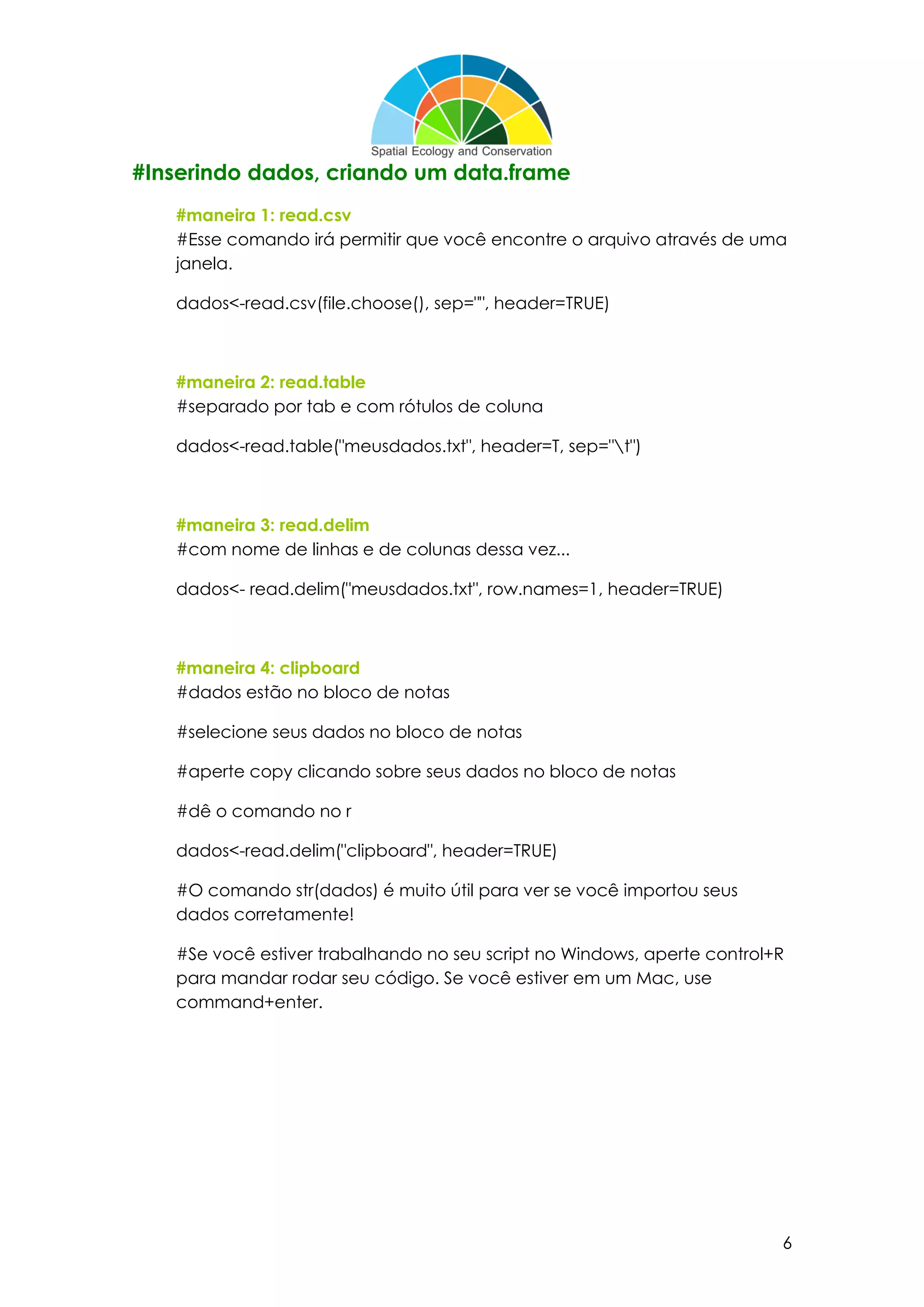 6
#Inserindo dados, criando um data.frame
#maneira 1: read.csv
#Esse comando irá permitir que você encontre o arquivo através de uma
janela.
dados<-read.csv(file.choose(), sep="", header=TRUE)
#maneira 2: read.table
#separado por tab e com rótulos de coluna
dados<-read.table("meusdados.txt", header=T, sep="t")
#maneira 3: read.delim
#com nome de linhas e de colunas dessa vez...
dados<- read.delim("meusdados.txt", row.names=1, header=TRUE)
#maneira 4: clipboard
#dados estão no bloco de notas
#selecione seus dados no bloco de notas
#aperte copy clicando sobre seus dados no bloco de notas
#dê o comando no r
dados<-read.delim("clipboard", header=TRUE)
#O comando str(dados) é muito útil para ver se você importou seus
dados corretamente!
#Se você estiver trabalhando no seu script no Windows, aperte control+R
para mandar rodar seu código. Se você estiver em um Mac, use
command+enter.
 