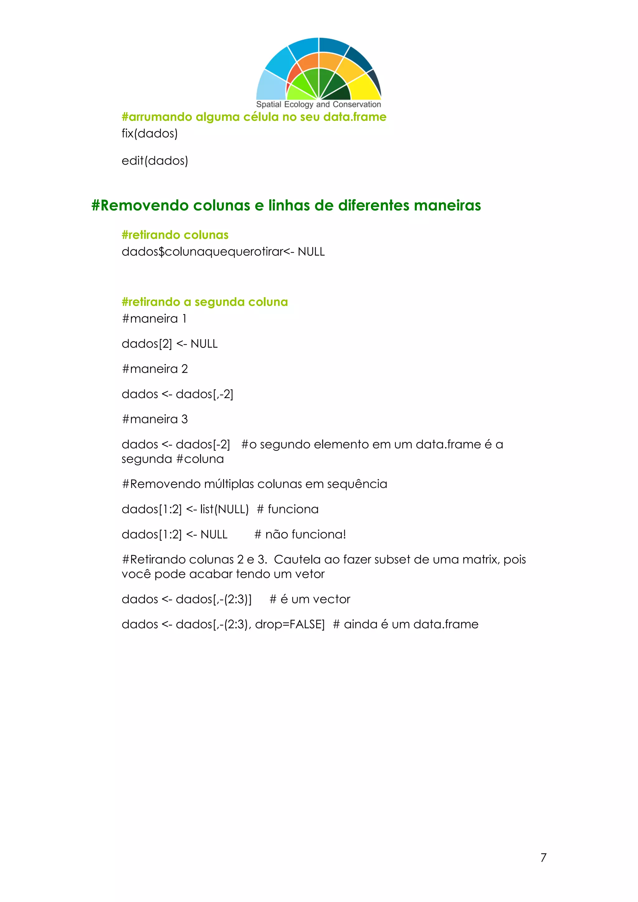 7
#arrumando alguma célula no seu data.frame
fix(dados)
edit(dados)
#Removendo colunas e linhas de diferentes maneiras
#retirando colunas
dados$colunaquequerotirar<- NULL
#retirando a segunda coluna
#maneira 1
dados[2] <- NULL
#maneira 2
dados <- dados[,-2]
#maneira 3
dados <- dados[-2] #o segundo elemento em um data.frame é a
segunda #coluna
#Removendo múltiplas colunas em sequência
dados[1:2] <- list(NULL) # funciona
dados[1:2] <- NULL # não funciona!
#Retirando colunas 2 e 3. Cautela ao fazer subset de uma matrix, pois
você pode acabar tendo um vetor
dados <- dados[,-(2:3)] # é um vector
dados <- dados[,-(2:3), drop=FALSE] # ainda é um data.frame
 