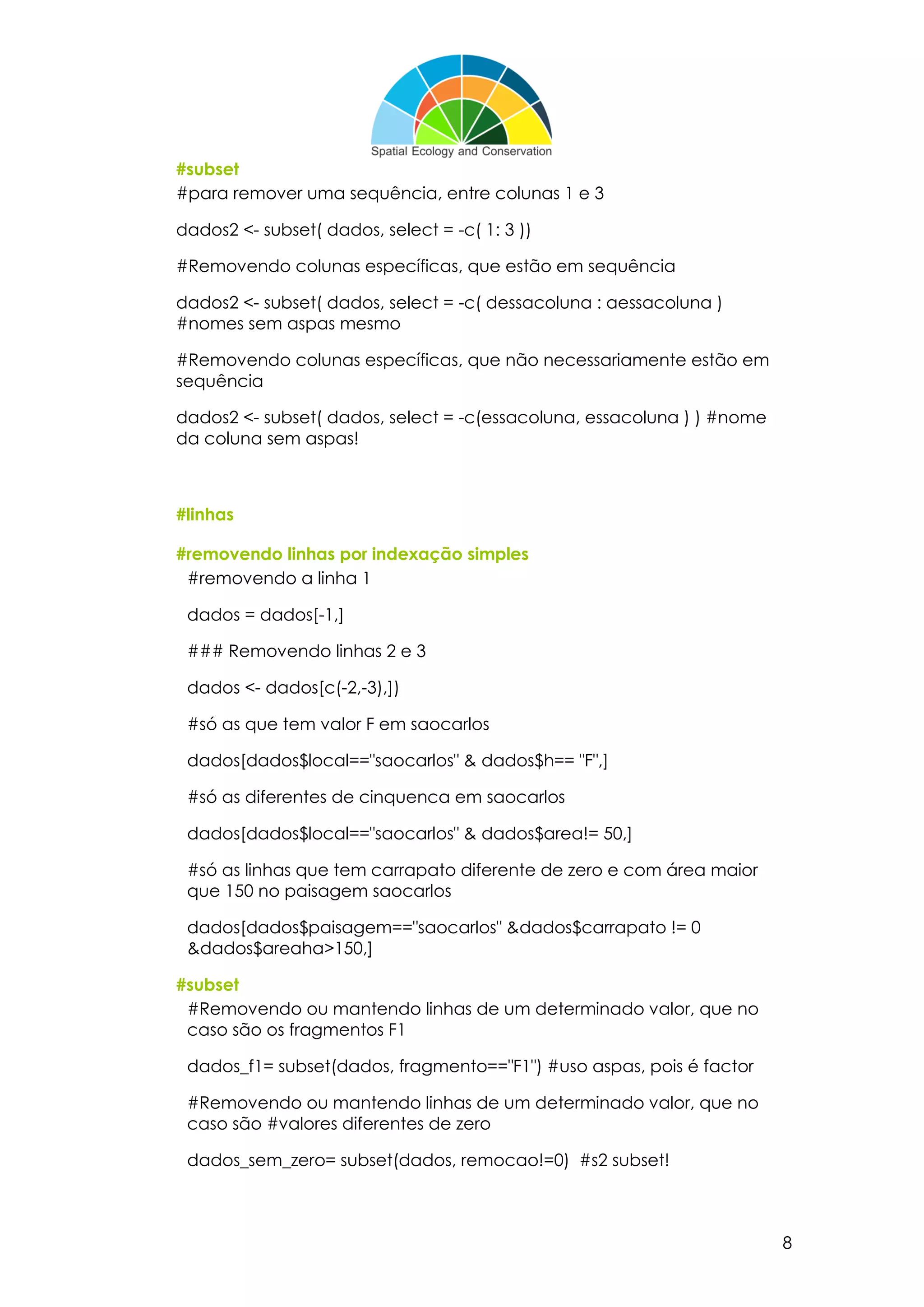 8
#subset
#para remover uma sequência, entre colunas 1 e 3
dados2 <- subset( dados, select = -c( 1: 3 ))
#Removendo colunas específicas, que estão em sequência
dados2 <- subset( dados, select = -c( dessacoluna : aessacoluna )
#nomes sem aspas mesmo
#Removendo colunas específicas, que não necessariamente estão em
sequência
dados2 <- subset( dados, select = -c(essacoluna, essacoluna ) ) #nome
da coluna sem aspas!
#linhas
#removendo linhas por indexação simples
#removendo a linha 1
dados = dados[-1,]
### Removendo linhas 2 e 3
dados <- dados[c(-2,-3),])
#só as que tem valor F em saocarlos
dados[dados$local=="saocarlos" & dados$h== "F",]
#só as diferentes de cinquenca em saocarlos
dados[dados$local=="saocarlos" & dados$area!= 50,]
#só as linhas que tem carrapato diferente de zero e com área maior
que 150 no paisagem saocarlos
dados[dados$paisagem=="saocarlos" &dados$carrapato != 0
&dados$areaha>150,]
#subset
#Removendo ou mantendo linhas de um determinado valor, que no
caso são os fragmentos F1
dados_f1= subset(dados, fragmento=="F1") #uso aspas, pois é factor
#Removendo ou mantendo linhas de um determinado valor, que no
caso são #valores diferentes de zero
dados_sem_zero= subset(dados, remocao!=0) #s2 subset!
 