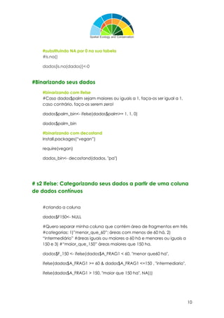 10
#substituindo NA por 0 na sua tabela
#is.na()
dados[is.na(dados)]<-0
#Binarizando seus dados
#binarizando com ifelse
#Caso dados$palm sejam maiores ou iguais a 1, faça-os ser igual a 1,
caso contrário, faça-os serem zero!
dados$palm_bin<- ifelse(dados$palm>= 1, 1, 0)
dados$palm_bin
#binarizando com decostand
Install.packages(“vegan”)
require(vegan)
dados_bin<- decostand(dados, "pa")
# s2 Ifelse: Categorizando seus dados a partir de uma coluna
de dados contínuos
#criando a coluna
dados$F150<- NULL
#Quero separar minha coluna que contém área de fragmentos em três
#categorias: 1)”menor_que_60”: áreas com menos de 60 há, 2)
“intermediário” #áreas iguais ou maiores a 60 há e menores ou iguais a
150 e 3) #“maior_que_150” áreas maiores que 150 ha.
dados$F_150 <- ifelse(dados$A_FRAG1 < 60, "menor que60 ha",
ifelse(dados$A_FRAG1 >= 60 & dados$A_FRAG1 <=150 , "intermediario",
ifelse(dados$A_FRAG1 > 150, "maior que 150 ha", NA)))
 