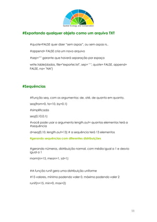 11
#Exportando qualquer objeto como um arquivo TXT
#quote=FALSE quer dizer “sem aspas”, ou sem aspas rs..
#append= FALSE cria um novo arquivo
#sep=”” garante que haverá separação por espaço
write.table(dados, file="exportei.txt", sep= " ", quote= FALSE, append=
FALSE, na= "NA")
#Sequências
#Função seq, com os argumentos: de, até, de quanto em quanto.
seq(from=0, to=10, by=0.1)
#simplificada
seq(0,10,0.1)
#você pode usar o argumento length.out= quantos elementos terá a
#sequência
d=seq(0,10, length.out=13) # a sequência terá 13 elementos
#gerando sequências com diferentes distribuições
#gerando números, distribuição normal, com média igual a 1 e desvio
igual a 1
rnorm(n=15, mean=1, sd=1)
#A função runif gera uma distribuição uniforme
#15 valores, mínimo podendo valer 0, máximo podendo valer 2
runif(n=15, min=0, max=2)
 