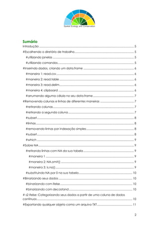 2
Sumário
Introdução ...................................................................................................................... 5
#Escolhendo o diretório de trabalho.......................................................................... 5
#utilizando janelas ..................................................................................................... 5
#utilizando comandos............................................................................................... 5
#Inserindo dados, criando um data.frame ............................................................... 6
#maneira 1: read.csv................................................................................................. 6
#maneira 2: read.table............................................................................................. 6
#maneira 3: read.delim............................................................................................. 6
#maneira 4: clipboard .............................................................................................. 6
#arrumando alguma célula no seu data.frame................................................... 7
#Removendo colunas e linhas de diferentes maneiras .......................................... 7
#retirando colunas..................................................................................................... 7
#retirando a segunda coluna.................................................................................. 7
#subset......................................................................................................................... 8
#linhas.......................................................................................................................... 8
#removendo linhas por indexação simples........................................................... 8
#subset......................................................................................................................... 8
#which ......................................................................................................................... 9
#Sobre NA....................................................................................................................... 9
#retirando linhas com NA da sua tabela............................................................... 9
#maneira 1 .............................................................................................................. 9
#maneira 2: NA.omit() ........................................................................................... 9
#maneira 3: is.na().................................................................................................. 9
#substituindo NA por 0 na sua tabela................................................................... 10
#Binarizando seus dados............................................................................................ 10
#binarizando com ifelse.......................................................................................... 10
#binarizando com decostand............................................................................... 10
# s2 Ifelse: Categorizando seus dados a partir de uma coluna de dados
contínuos....................................................................................................................... 10
#Exportando qualquer objeto como um arquivo TXT............................................ 11
 