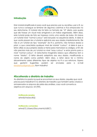 5
Introdução
Este tutorial simplificado é para você que precisa usar ou escolheu usar o R, ou
que nunca consegue se lembrar de algumas coisinhas e fica empacado no
seu data.frame. O tutorial não foi feito no formato de “.R” direto, pois queria
que ele tivesse um visual mais amigável e um índice organizado. Além disso,
este tutorial pode de fato ser impresso como uma versão de bolso. Em breve
um tutorial nível “normal curious” será lançado na sequência deste. A ideia é
que vocês possam ler o tutorial e aplicá-lo aos seus dados imediatamente. Ele
não é um tutorial do tipo “example” do R e, portanto, não fornece dados a
priori, o que caracteriza qualquer nível de tutorial “curious”. A ideia é que o
leitor utilize os seus próprios dados e treine para memorizar os códigos, a fim de
não precisar mais de um tutorial no nível “easy curious” e estar pronto para o
nível “normal curious”. O data.frame imaginário básico que utilizamos tem o
nome “dados”. O leitor deverá adaptá-lo aos seus dados, modificando o
nome do objeto como preferir. Além disso, o leitor deve ter o mínimo
discernimento sobre diferentes tipos de objetos no R e sua estrutura. Espero
que gostem! Sugestões podem ser enviadas para o e-mail
renatamuy@gmail.com. Bom trabalho!
#Escolhendo o diretório de trabalho
#o diretório é a pasta na qual se encontram os seus dados, aqueles que você
precisa para trabalhar! É no diretório de trabalho que também serão criados e
armazenados os arquivos de saída das análises, caso você converta os
objetivos em arquivos .txt (TXT).
#utilizando janelas
setwd(choose.dir())
#utilizando comandos
setwd("C://Users//Documents//LEEC")
 