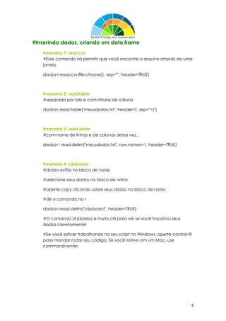 6
#Inserindo dados, criando um data.frame
#maneira 1: read.csv
#Esse comando irá permitir que você encontre o arquivo através de uma
janela.
dados<-read.csv(file.choose(), sep="", header=TRUE)
#maneira 2: read.table
#separado por tab e com rótulos de coluna
dados<-read.table("meusdados.txt", header=T, sep="t")
#maneira 3: read.delim
#com nome de linhas e de colunas dessa vez...
dados<- read.delim("meusdados.txt", row.names=1, header=TRUE)
#maneira 4: clipboard
#dados estão no bloco de notas
#selecione seus dados no bloco de notas
#aperte copy clicando sobre seus dados no bloco de notas
#dê o comando no r
dados<-read.delim("clipboard", header=TRUE)
#O comando str(dados) é muito útil para ver se você importou seus
dados corretamente!
#Se você estiver trabalhando no seu script no Windows, aperte control+R
para mandar rodar seu código. Se você estiver em um Mac, use
command+enter.
 