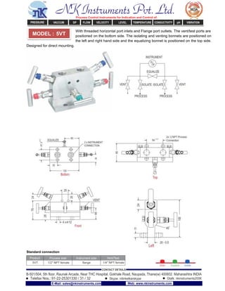 With threaded horizontal port inlets and Flange port outlets. The vent/test ports are
positioned on the bottom side. The isolating and venting bonnets are positioned on
the left and right hand side and the equalizing bonnet is positioned on the top side.
Designed for direct mounting.
Standard connection
Product Process side Instrument side Vent/Test
5VT 1/2" NPT female ﬂange 1/4" NPT female
MODEL : 5VT
NK Instruments Pvt. Ltd.Process Control Instruments for Indication and Control of:
PRESSURE VACCUM DP FLOW VELOCITY LEVEL TEMPERATURE CONDUCTIVITY pH VIBRATION
B-501/504, 5th ﬂoor, Raunak Arcade, Near THC Hospital, Gokhale Road, Naupada, Thane(w) 400602. Maharashtra INDIA
Telefax Nos.: 91-22-25301330 / 31 / 32
CONTACT DETAILS
Skype: nitinkelkarskype Gtalk: nkinstruments2006
E-Mail: sales@nkinstruments.com Web: www.nkinstruments.com
 