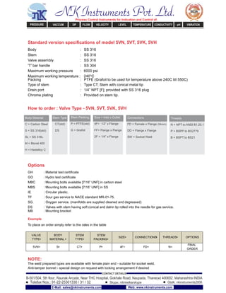 Standard version speciﬁcations of model 5VN, 5VT, 5VK, 5VH
Body : SS 316
Stem : SS 316
Valve assembly : SS 316
'T' bar handle : SS 304
Maximum working pressure : 6000 psi
Maximum working temperature : 240°C
Packing : PTFE (Grafoil to be used for temperature above 240C till 550C)
Type of stem : Type CT; Stem with conical metal tip
Drain port : 1/4” NPT [F]; provided with SS 316 plug
Chrome plating : Provided on stem tip.
How to order : Valve Type - 5VN, 5VT, 5VK, 5VH
Body Material Stem Type Stem Packing Size = Inlet x Outlet Connections Threads
C = Carbon Steel CT(std) P = PTFE(std) 4F= 1/2” x Flange FD = Female x Flange (54mm) N = NPT to ANSI B1.20.1
S = SS 316(std) DS G = Grafoil FF= Flange x Flange DD = Flange x Flange P = BSPP to BS2779
SL = SS 316L 2F = 1/4” x Flange SW = Socket Weld B = BSPT to BS21
M = Monel 400
H = Hastelloy C
Options
GH : Material test certiﬁcate
GO : Hydro test certiﬁcate
MBC : Mounting bolts available [7/16” UNF] in carbon steel
MBS : Mounting bolts available [7/16” UNF] in SS
IE : Circular plastic.
TF : Sour gas service to NACE standard MR-01-75.
SG : Oxygen service. (manifolds are supplied cleaned and degreased)
DS : Valves with stem having soft conical and delrin tip rolled into the needle for gas service.
MB : Mounting bracket
Example
To place an order simply refer to the codes in the table
VALVE
TYPE+
BODY
MATERIAL +
STEM
TYPE+
STEM
PACKING+
SIZE+ CONNECTIONS+ THREADS= OPTIONS
5VN+ S+ CT+ P+ 4F+ FD+ N=
FINAL
ORDER
NOTE:
The weld prepared types are available with female plain end - suitable for socket weld.
Anti-tamper bonnet - special design on request with locking arrangement if desired
NK Instruments Pvt. Ltd.Process Control Instruments for Indication and Control of:
PRESSURE VACCUM DP FLOW VELOCITY LEVEL TEMPERATURE CONDUCTIVITY pH VIBRATION
B-501/504, 5th ﬂoor, Raunak Arcade, Near THC Hospital, Gokhale Road, Naupada, Thane(w) 400602. Maharashtra INDIA
Telefax Nos.: 91-22-25301330 / 31 / 32
CONTACT DETAILS
Skype: nitinkelkarskype Gtalk: nkinstruments2006
E-Mail: sales@nkinstruments.com Web: www.nkinstruments.com
 
