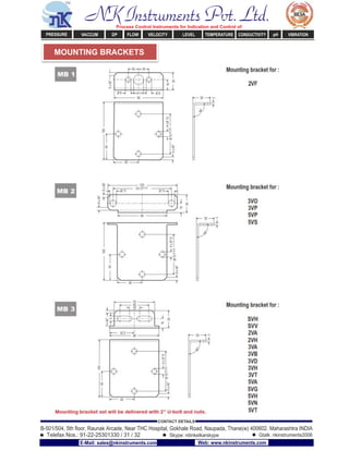 MOUNTING BRACKETS
NK Instruments Pvt. Ltd.Process Control Instruments for Indication and Control of:
PRESSURE VACCUM DP FLOW VELOCITY LEVEL TEMPERATURE CONDUCTIVITY pH VIBRATION
B-501/504, 5th ﬂoor, Raunak Arcade, Near THC Hospital, Gokhale Road, Naupada, Thane(w) 400602. Maharashtra INDIA
Telefax Nos.: 91-22-25301330 / 31 / 32
CONTACT DETAILS
Skype: nitinkelkarskype Gtalk: nkinstruments2006
E-Mail: sales@nkinstruments.com Web: www.nkinstruments.com
 