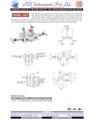 With threaded vertical port inlets and outlets. The vent/test ports are positioned on
the bottom and top of the body. The isolating bonnets are positioned on the left and
right hand side and the venting and equalizing bonnets are positioned on the front
side. Specially designed for remote mounting to ﬁeld meters, diﬀerential transmitters and chart recorders on gas
service allowing fail safe conﬁguration preventing pressure loss from the high to low pressure impulse lines.
Standard connection
Product Process Side Instrument Side Vent/Test
5VG 1/2" NPT female 1/2" NPT female 1/4" NPT female
MODEL : 5VG
NK Instruments Pvt. Ltd.Process Control Instruments for Indication and Control of:
PRESSURE VACCUM DP FLOW VELOCITY LEVEL TEMPERATURE CONDUCTIVITY pH VIBRATION
B-501/504, 5th ﬂoor, Raunak Arcade, Near THC Hospital, Gokhale Road, Naupada, Thane(w) 400602. Maharashtra INDIA
Telefax Nos.: 91-22-25301330 / 31 / 32
CONTACT DETAILS
Skype: nitinkelkarskype Gtalk: nkinstruments2006
E-Mail: sales@nkinstruments.com Web: www.nkinstruments.com
 